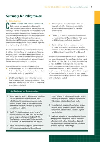 Can the U.S. Get There from Here? Summary for Policymakers              1




Summary for Policymakers
I.	Introduction


C
         limate change impacts in the United                             OO   Which legal and policy tools at the state and
      States are increasingly evident and come with                           federal levels offer the greatest potential for
      steep economic and social costs. The frequency and                      achieving emissions reductions in the near-
intensity of extreme weather events has increased in recent                   and mid-term?
years, bringing record-breaking heat, heavy precipitation,
coastal flooding, severe droughts, and damaging wildfires.1              OO   Can the U.S. meet its international commitment
According to the National Oceanic and Atmospheric                             to reduce emissions 17 percent below 2005 levels
Administration (NOAA), weather-related damages in the                         by 2020 without new federal legislation?
United States were $60 billion in 2011, and are expected
to be significantly greater in 2012.2                                    OO   Can the U.S. put itself on a trajectory to meet
                                                                              or exceed its long-term commitment of reducing
The mounting costs convey an unmistakable urgency                             emissions by more than 80 percent below 2005 levels
to address climate change by reducing greenhouse gas                          by 2050, without new legislation from Congress?
emissions (GHGs). This report examines pathways for
GHG reductions in the United States through actions                      The answers to these questions are set out in detail in
taken at the federal and state levels without the need                   the body of this report. Two significant findings stand
for new legislation from the U.S. Congress.                              out. First, it is clear the U.S. is not currently on track
                                                                         to meet its 2020 reduction pledge, however, this
This report answers a number of key questions:                           target is achievable through implementation of strong
OO  What are current U.S. GHG emissions? Without                         new federal measures to reduce emissions using
    further action to reduce emissions, what are they                    existing legal authorities. Second, the mid-century goal
    projected to be in 2020 and 2035?                                    of reducing emissions by 80 percent or more appears
                                                                         unattainable using existing authorities. New legislation
OO     What legal and policy tools exist under current                   will eventually be needed.
       federal law to achieve emissions reductions? What
       additional actions can states pursue to contribute
       to emissions reductions?


 Box 1     Key Conclusions and Recommendations

     1.	  ithout new action by the U.S. Administration, greenhouse
         W                                                                    process and under its independent Clean Air Act authority.
         gas (GHG) emissions will increase over time. The U.S.                Eliminating HFCs represents the biggest opportunity for
         will fail to make the deep emissions reductions needed               GHG emissions reductions behind power plants.
         in coming decades, and will not meet its international
         commitment to reduce GHG emissions by 17 percent                 4.	  .S. states should complement federal actions to reduce
                                                                              U
         below 2005 levels by 2020.                                           emissions through state energy efficiency, renewables,
                                                                              transportation, and other actions. States can augment
     2.	  he U.S. EPA should immediately pursue “go-getter”
         T                                                                    federal reductions.
         emissions reductions from power plants and natural gas
         systems using its authority under the Clean Air Act.             5.	 New federal legislation will eventually be needed, because
         These two sectors represent two of the top opportunities             even go-getter action by federal and state governments
         for substantial GHG reductions between now and 2035.                 will probably fail to achieve the more than 80 percent
                                                                              GHG emissions reductions necessary to fend off the most
     3.	  he U.S. Administration should pursue hydrofluorocarbon
         T                                                                    deleterious impacts of climate change.
         (HFC) reductions through both the Montreal Protocol
 