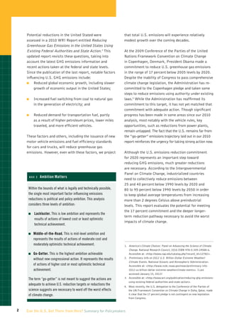 Potential reductions in the United Stated were                     that total U.S. emissions will experience relatively
    assessed in a 2010 WRI Report entitled Reducing                    modest growth over the coming decades.
    Greenhouse Gas Emissions in the United States Using
    Existing Federal Authorities and State Action.3 This               At the 2009 Conference of the Parties of the United
    updated report revisits these questions, taking into               Nations Framework Convention on Climate Change
    account the latest GHG emissions information and                   in Copenhagen, Denmark, President Obama made a
    recent actions taken at the federal and state levels.              commitment to reduce U.S. greenhouse gas emissions
    Since the publication of the last report, notable factors          in the range of 17 percent below 2005 levels by 2020.
    influencing U.S. GHG emissions include:                            Despite the inability of Congress to pass comprehensive
    �	   Reduced global economic growth, including slower              climate change legislation, the Administration has re-
         growth of economic output in the United States;               committed to the Copenhagen pledge and taken some
                                                                       steps to reduce emissions using authority under existing
    �	       Increased fuel switching from coal to natural gas         laws.4 While the Administration has reaffirmed its
             in the generation of electricity; and                     commitment to this target, it has not yet matched that
                                                                       commitment with adequate action. Though significant
    �	       Reduced demand for transportation fuel, partly            progress has been made in some areas since our 2010
             as a result of higher petroleum prices, lower miles       analysis, most notably with the vehicle rules, key
             traveled, and more efficient vehicles.                    opportunities, such as reductions from power plants,
                                                                       remain untapped. The fact that the U.S. remains far from
    These factors and others, including the issuance of new            the “go-getter” emissions trajectory laid out in our 2010
    motor vehicle emissions and fuel efficiency standards              report reinforces the urgency for taking strong action now.
    for cars and trucks, will reduce greenhouse gas
    emissions. However, even with these factors, we project            Although the U.S. emissions reduction commitment
                                                                       for 2020 represents an important step toward
                                                                       reducing GHG emissions, much greater reductions
                                                                       are necessary. According to the Intergovernmental
                                                                       Panel on Climate Change, industrialized countries
     Box 2       Ambition Matters
                                                                       need to collectively reduce emissions between
                                                                       25 and 40 percent below 1990 levels by 2020 and
     Within the bounds of what is legally and technically possible,    80 to 95 percent below 1990 levels by 2050 in order
     the single most important factor influencing emissions            to keep global average temperatures from increasing
     reductions is political and policy ambition. This analysis        more than 2 degrees Celsius above preindustrial
     considers three levels of ambition:                               levels. This report evaluates the potential for meeting
                                                                       the 17 percent commitment and the deeper longer-
     �	      L ackluster. This is low ambition and represents the
                                                                       term reduction pathway necessary to avoid the worst
              results of actions of lowest cost or least optimistic
                                                                       impacts of climate change.
              technical achievement.

     �	    iddle-of-the-Road.
          M                     This is mid-level ambition and
         represents the results of actions of moderate cost and
         moderately optimistic technical achievement.                      America’s Climate Choices: Panel on Advancing the Science of Climate
                                                                       1.  
                                                                           Change. National Research Council, 2010.ISBN 978-0-309-14588-6.
     �	    o-Getter.
          G          This is the highest ambition achievable               Accessible at: http://www.nap.edu/catalog.php?record_id=12782.
         without new congressional action. It represents the results       Preliminary Info on 2012 U.S. Billion-Dollar Extreme Weather/
                                                                       2.  
                                                                           Climate Events. National Oceanic and Atmospheric Administration.
         of actions of higher cost or most optimistic technical            Accessible at: http://www.ncdc.noaa.gov/news/preliminary-info-
         achievement.                                                      2012-us-billion-dollar-extreme-weatherclimate-events. (Last
                                                                           accessed January 15, 2013)
     The term “go-getter” is not meant to suggest the actions are      3.  
                                                                           Accessible at: http://www.wri.org/publication/reducing-ghg-emissions-
                                                                           using-existing-federal-authorities-and-state-action.
     adequate to achieve U.S. reduction targets or reductions the
                                                                       4.   ost recently, the U.S. delegation to the Conference of the Parties of
                                                                           M
     science suggests are necessary to ward off the worst effects          the UN Framework Convention on Climate Change in Doha, Qatar, made
     of climate change.                                                    it clear that the 17 percent pledge is not contingent on new legislation
                                                                           from Congress.



2   Can the U.S. Get There from Here? Summary for Policymakers
 