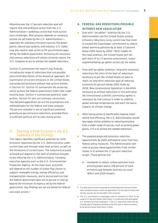 Can the U.S. Get There from Here? Summary for Policymakers                           3




Attaining even the 17 percent reduction goal will               A Federal GHG Reductions Possible
                                                                 .	
require new and ambitious action from the U.S.                        without New Legislation
Administration—ambitious action that must survive               OO    Only with “go-getter” ambition by the U.S.
court challenges. Real progress depends on numerous                   Administration can the United States achieve
actions not yet taken by the U.S. Administration—                     emissions reductions using current law that meet
especially for stationary emissions sources like power                or exceed the Copenhagen commitment to reduce
plants, natural gas systems, and industry. U.S. states                global warming pollution by at least 17 percent
may also need to take action to fill any emissions gaps               below 2005 levels by 2020.6 With middle-of-
left by the federal government. Achieving the necessary               the-road ambition, the United States will fall
mid-century reductions will almost certainly require the              well short of its 17 percent commitment, unless
U.S. Congress to act to achieve the needed reductions.                supplemented by go-getter actions by the states.

Section II summarizes the report’s key findings,                OO    Even with go-getter ambition, long-term emissions
including the range of reductions that are possible                   reductions fall short of the level of reductions
and a brief description of the analytical approach. An                necessary to put the United States on pace to
examination of current emissions in the United States                 reach its long-term reduction goal of reducing
and projected emissions without new actions follows                   emissions 83 percent below 2005 levels by
in Section III. Section IV summarizes the sector-by-                  2050. New congressional legislation is therefore
sector actions the federal government might take under                necessary to achieve reductions in line with what
existing laws. Section V summarizes potential state                   the international scientific community agrees is
actions. Section VI sets out summary conclusions.                     necessary by mid-century in order to stabilize
Two detailed appendixes set out the assumptions and                   global average temperatures and avert the worst
methodologies for the federal and state analyses.                     impacts of climate change.
The picture revealed is one of significant potential
greenhouse gas emissions reductions, provided there             OO    After taking action to significantly improve motor
is sufficient political will to take strong action.                   vehicle fuel efficiency, the U.S. Administration should
                                                                      now apply similar ambition to reducing emissions
                                                                      from a wider range of sources, such as existing power
                                                                      plants, if it is to achieve the needed reductions.
II.		 Charting a Path Forward in the U.S.:
      Summary of Key Findings                                   OO    The greatest projected emissions reduction
This report identifies significant potential for GHG                  opportunities by 2020 and beyond come from four
emissions reductions by the U.S. Administration under                 federal policy measures. The Administration will
current laws and through state-level actions, as well as              need to pursue these opportunities if the United
the limitations of current tools. The reductions actually             States is to achieve the 17 percent reduction
achieved will depend on the level of ambition brought                 target. Those policies are:
to the effort by the U.S. Administration, including
executive agencies such as the U.S. Environmental                     OO    standards to reduce carbon pollution from
Protection Agency. At the state level, outcomes                             existing power plants (48 percent of total
will depend on the number of states that choose to                          emissions gap between business-as-usual
support renewable energy, energy efficiency, and                            (BAU) and 2020 target);
transportation measures, and to pursue policies that
the federal government opts not to pursue or that go
beyond the minimum stringency set by the federal
government. Key findings are set out below for federal          5.   or data sources and an explanation of how expected emissions trends
                                                                    F
                                                                    were compiled, please consult the appendixes. For the sake of clarity and
and state actions.5                                                 brevity, sources are not provided in this summary.
                                                                6. 
                                                                   The U.S. commitment in Copenhagen calls for reductions in 2020 “in the
                                                                   range of 17 percent [below 2005 levels], in conformity with anticipated
                                                                   U.S. energy and climate legislation.” The U.S. submission notes that the
                                                                   ultimate goal of legislation pending at the time was to reduce emissions
                                                                   by 83 percent below 2005 levels in 2050.
 
