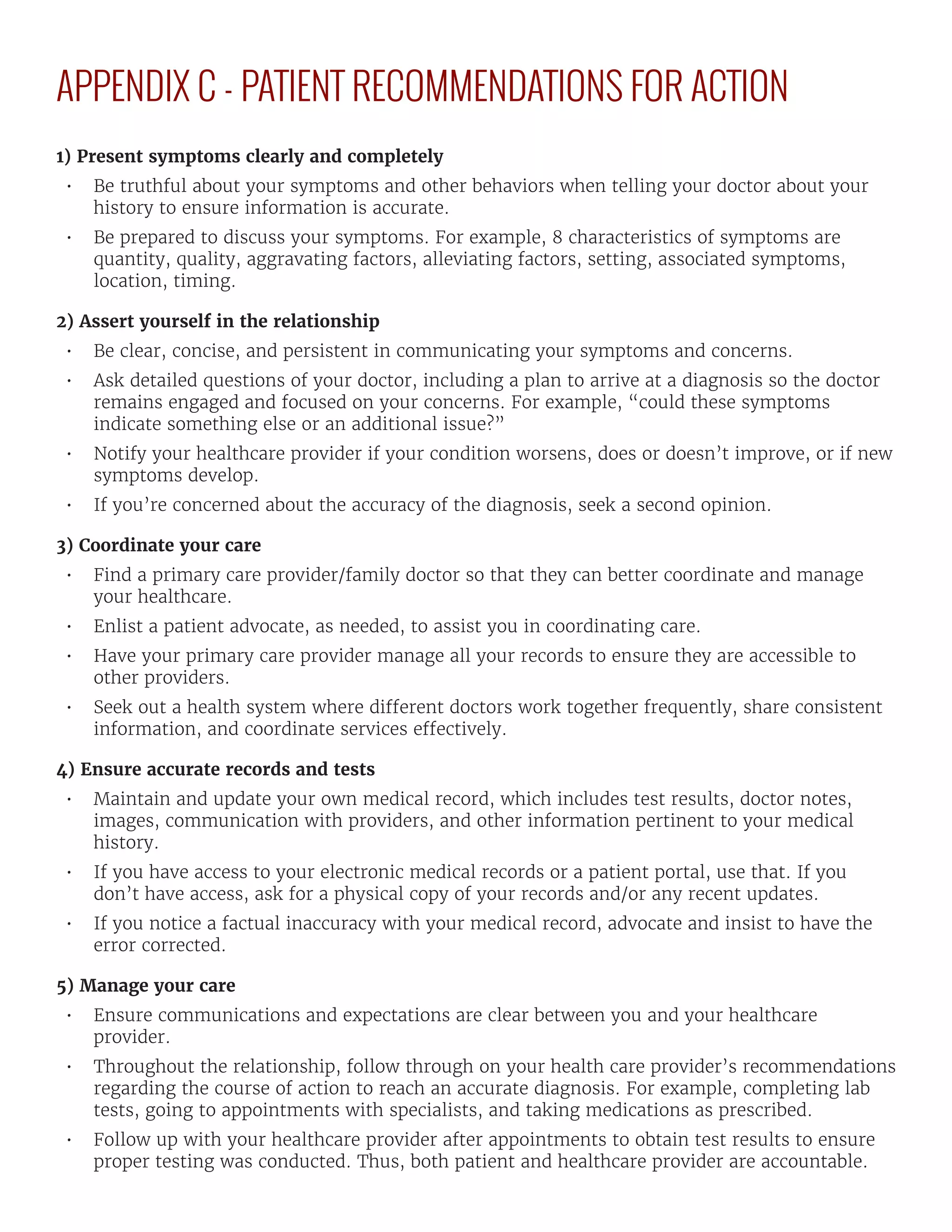 APPENDIX C - PATIENT RECOMMENDATIONS FOR ACTION
1) Present symptoms clearly and completely
•	 Be truthful about your symptoms and other behaviors when telling your doctor about your
history to ensure information is accurate.
•	 Be prepared to discuss your symptoms. For example, 8 characteristics of symptoms are
quantity, quality, aggravating factors, alleviating factors, setting, associated symptoms,
location, timing.
2) Assert yourself in the relationship
•	 Be clear, concise, and persistent in communicating your symptoms and concerns.
•	 Ask detailed questions of your doctor, including a plan to arrive at a diagnosis so the doctor
remains engaged and focused on your concerns. For example, “could these symptoms
indicate something else or an additional issue?”
•	 Notify your healthcare provider if your condition worsens, does or doesn’t improve, or if new
symptoms develop.
•	 If you’re concerned about the accuracy of the diagnosis, seek a second opinion.
3) Coordinate your care
•	 Find a primary care provider/family doctor so that they can better coordinate and manage
your healthcare.
•	 Enlist a patient advocate, as needed, to assist you in coordinating care.
•	 Have your primary care provider manage all your records to ensure they are accessible to
other providers.
•	 Seek out a health system where different doctors work together frequently, share consistent
information, and coordinate services effectively.
4) Ensure accurate records and tests
•	 Maintain and update your own medical record, which includes test results, doctor notes,
images, communication with providers, and other information pertinent to your medical
history.
•	 If you have access to your electronic medical records or a patient portal, use that. If you
don’t have access, ask for a physical copy of your records and/or any recent updates.
•	 If you notice a factual inaccuracy with your medical record, advocate and insist to have the
error corrected.
5) Manage your care
•	 Ensure communications and expectations are clear between you and your healthcare
provider.
•	 Throughout the relationship, follow through on your health care provider’s recommendations
regarding the course of action to reach an accurate diagnosis. For example, completing lab
tests, going to appointments with specialists, and taking medications as prescribed.
•	 Follow up with your healthcare provider after appointments to obtain test results to ensure
proper testing was conducted. Thus, both patient and healthcare provider are accountable.
 