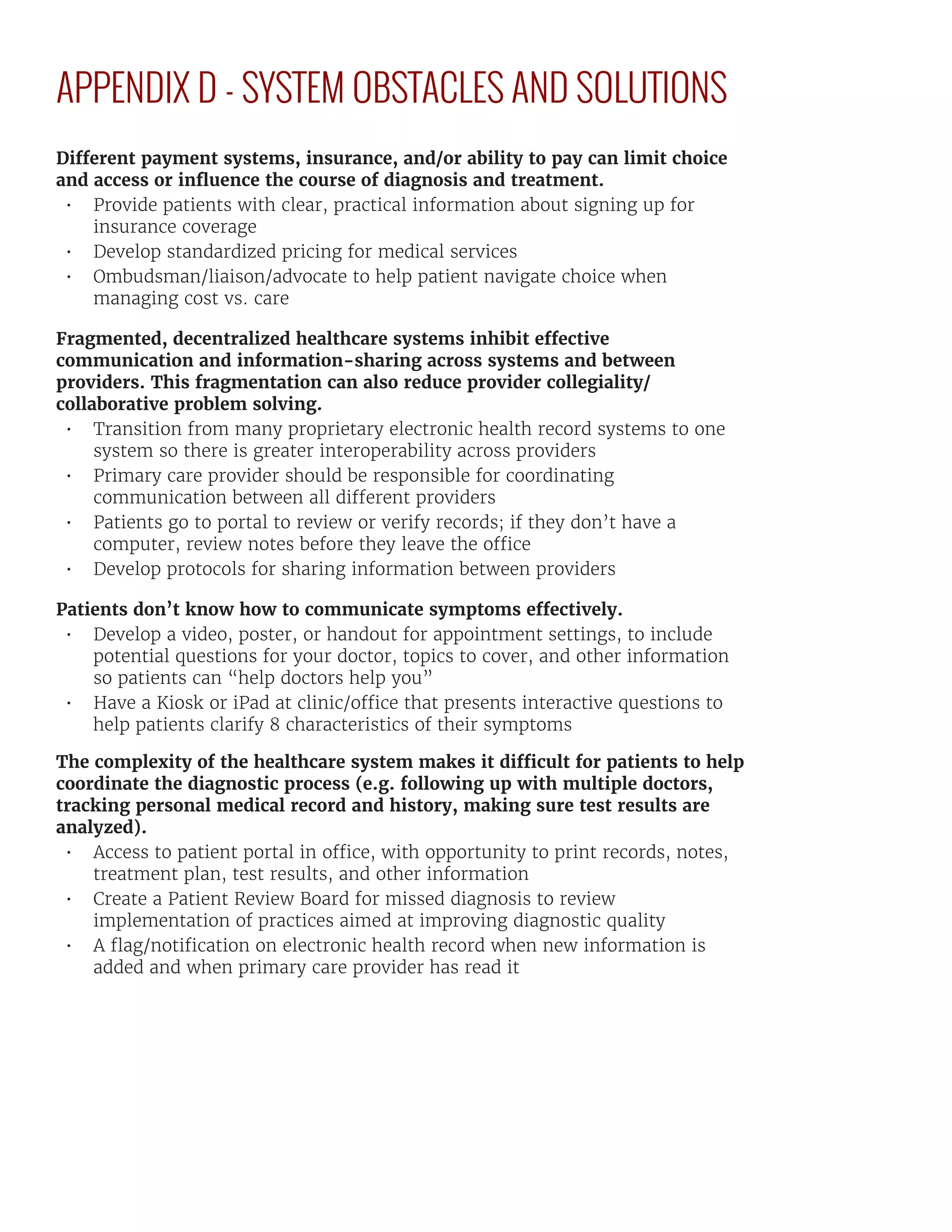 APPENDIX D - SYSTEM OBSTACLES AND SOLUTIONS
Different payment systems, insurance, and/or ability to pay can limit choice
and access or influence the course of diagnosis and treatment.
•	 Provide patients with clear, practical information about signing up for
insurance coverage
•	 Develop standardized pricing for medical services
•	 Ombudsman/liaison/advocate to help patient navigate choice when
managing cost vs. care
Fragmented, decentralized healthcare systems inhibit effective
communication and information-sharing across systems and between
providers. This fragmentation can also reduce provider collegiality/
collaborative problem solving.
•	 Transition from many proprietary electronic health record systems to one
system so there is greater interoperability across providers
•	 Primary care provider should be responsible for coordinating
communication between all different providers
•	 Patients go to portal to review or verify records; if they don’t have a
computer, review notes before they leave the office
•	 Develop protocols for sharing information between providers
Patients don’t know how to communicate symptoms effectively.
•	 Develop a video, poster, or handout for appointment settings, to include
potential questions for your doctor, topics to cover, and other information
so patients can “help doctors help you”
•	 Have a Kiosk or iPad at clinic/office that presents interactive questions to
help patients clarify 8 characteristics of their symptoms
The complexity of the healthcare system makes it difficult for patients to help
coordinate the diagnostic process (e.g. following up with multiple doctors,
tracking personal medical record and history, making sure test results are
analyzed).
•	 Access to patient portal in office, with opportunity to print records, notes,
treatment plan, test results, and other information
•	 Create a Patient Review Board for missed diagnosis to review
implementation of practices aimed at improving diagnostic quality
•	 A flag/notification on electronic health record when new information is
added and when primary care provider has read it
 