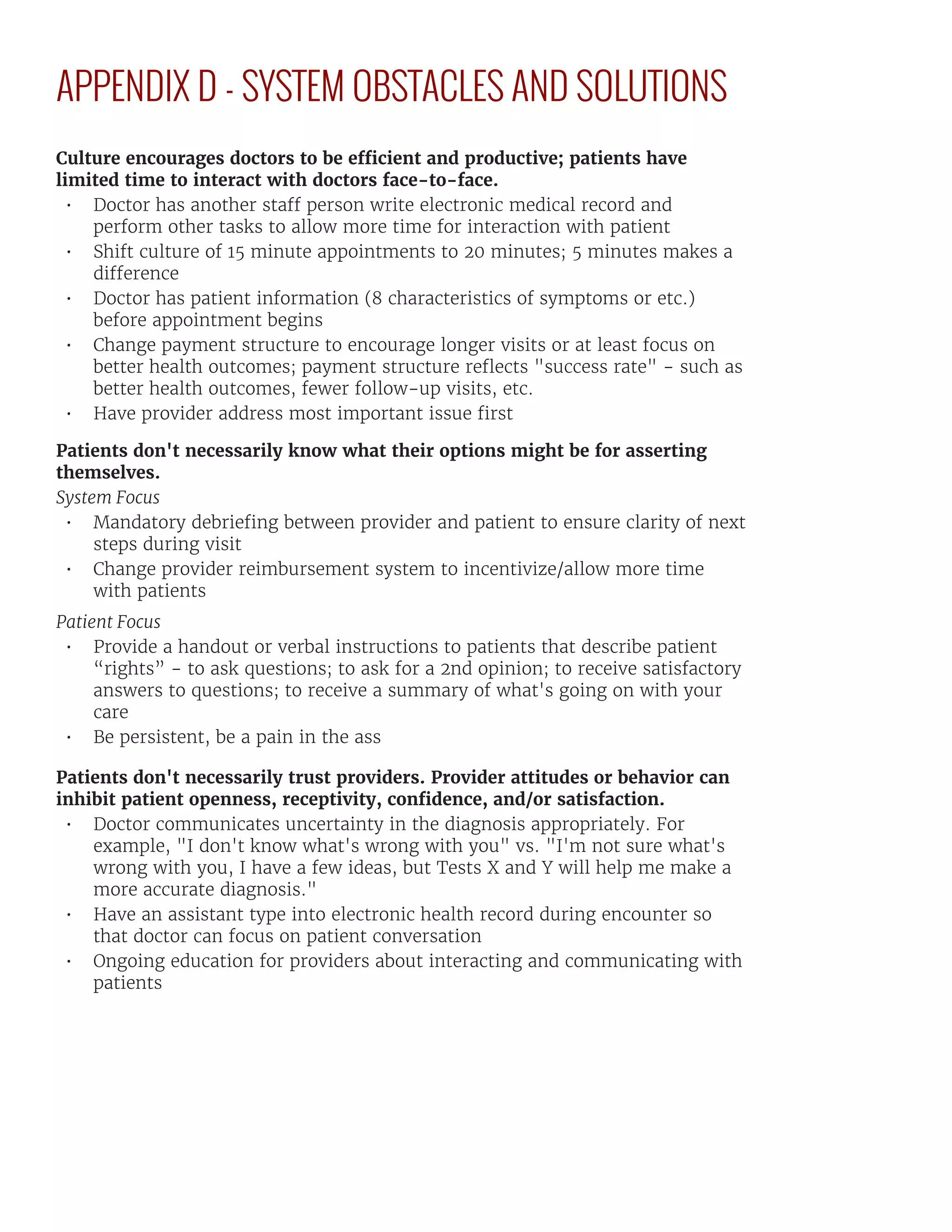 APPENDIX D - SYSTEM OBSTACLES AND SOLUTIONS
Culture encourages doctors to be efficient and productive; patients have
limited time to interact with doctors face-to-face.
•	 Doctor has another staff person write electronic medical record and
perform other tasks to allow more time for interaction with patient
•	 Shift culture of 15 minute appointments to 20 minutes; 5 minutes makes a
difference
•	 Doctor has patient information (8 characteristics of symptoms or etc.)
before appointment begins
•	 Change payment structure to encourage longer visits or at least focus on
better health outcomes; payment structure reflects "success rate" - such as
better health outcomes, fewer follow-up visits, etc.
•	 Have provider address most important issue first
Patients don't necessarily know what their options might be for asserting
themselves.
System Focus
•	 Mandatory debriefing between provider and patient to ensure clarity of next
steps during visit
•	 Change provider reimbursement system to incentivize/allow more time
with patients
Patient Focus
•	 Provide a handout or verbal instructions to patients that describe patient
“rights” - to ask questions; to ask for a 2nd opinion; to receive satisfactory
answers to questions; to receive a summary of what's going on with your
care
•	 Be persistent, be a pain in the ass
Patients don't necessarily trust providers. Provider attitudes or behavior can
inhibit patient openness, receptivity, confidence, and/or satisfaction.
•	 Doctor communicates uncertainty in the diagnosis appropriately. For
example, "I don't know what's wrong with you" vs. "I'm not sure what's
wrong with you, I have a few ideas, but Tests X and Y will help me make a
more accurate diagnosis."
•	 Have an assistant type into electronic health record during encounter so
that doctor can focus on patient conversation
•	 Ongoing education for providers about interacting and communicating with
patients
 