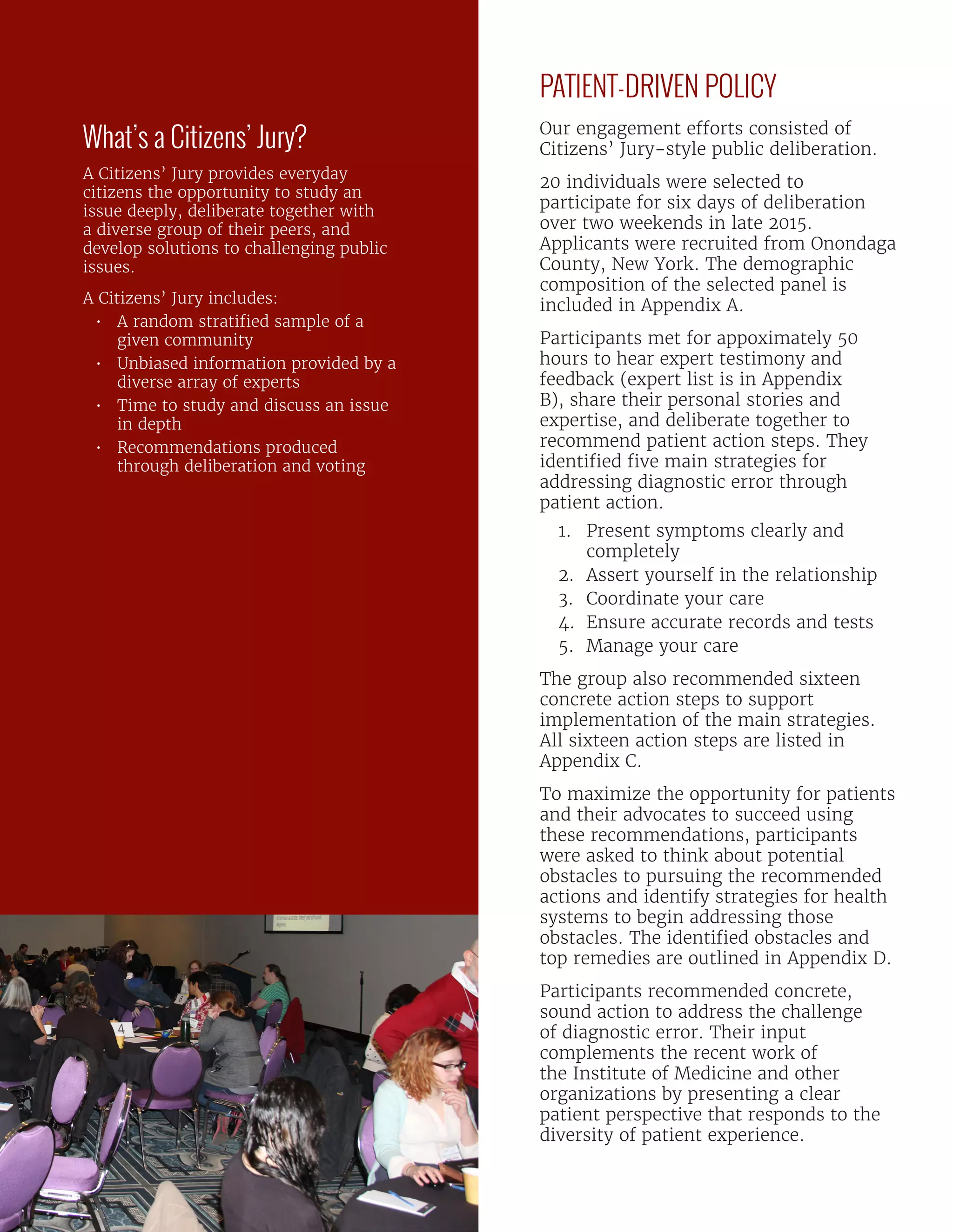 PATIENT-DRIVEN POLICY
Our engagement efforts consisted of
Citizens’ Jury-style public deliberation.
20 individuals were selected to
participate for six days of deliberation
over two weekends in late 2015.
Applicants were recruited from Onondaga
County, New York. The demographic
composition of the selected panel is
included in Appendix A.
Participants met for appoximately 50
hours to hear expert testimony and
feedback (expert list is in Appendix
B), share their personal stories and
expertise, and deliberate together to
recommend patient action steps. They
identified five main strategies for
addressing diagnostic error through
patient action.
1.	 Present symptoms clearly and
completely
2.	 Assert yourself in the relationship
3.	 Coordinate your care
4.	 Ensure accurate records and tests
5.	 Manage your care
The group also recommended sixteen
concrete action steps to support
implementation of the main strategies.
All sixteen action steps are listed in
Appendix C.
To maximize the opportunity for patients
and their advocates to succeed using
these recommendations, participants
were asked to think about potential
obstacles to pursuing the recommended
actions and identify strategies for health
systems to begin addressing those
obstacles. The identified obstacles and
top remedies are outlined in Appendix D.
Participants recommended concrete,
sound action to address the challenge
of diagnostic error. Their input
complements the recent work of
the Institute of Medicine and other
organizations by presenting a clear
patient perspective that responds to the
diversity of patient experience.
What’s a Citizens’ Jury?
A Citizens’ Jury provides everyday
citizens the opportunity to study an
issue deeply, deliberate together with
a diverse group of their peers, and
develop solutions to challenging public
issues.
A Citizens’ Jury includes:
•	 A random stratified sample of a
given community
•	 Unbiased information provided by a
diverse array of experts
•	 Time to study and discuss an issue
in depth
•	 Recommendations produced
through deliberation and voting
 