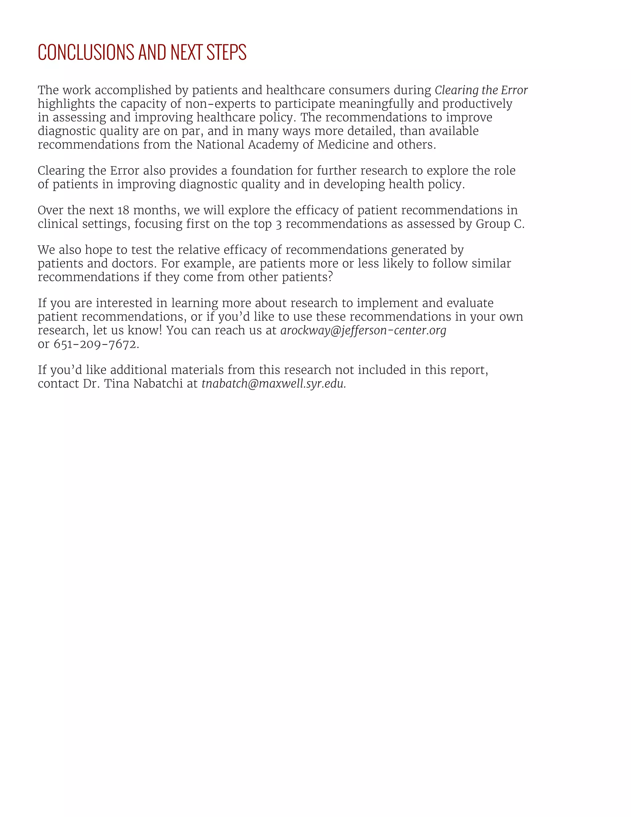 CONCLUSIONS AND NEXT STEPS
The work accomplished by patients and healthcare consumers during Clearing the Error
highlights the capacity of non-experts to participate meaningfully and productively
in assessing and improving healthcare policy. The recommendations to improve
diagnostic quality are on par, and in many ways more detailed, than available
recommendations from the National Academy of Medicine and others.
Clearing the Error also provides a foundation for further research to explore the role
of patients in improving diagnostic quality and in developing health policy.
Over the next 18 months, we will explore the efficacy of patient recommendations in
clinical settings, focusing first on the top 3 recommendations as assessed by Group C.
We also hope to test the relative efficacy of recommendations generated by
patients and doctors. For example, are patients more or less likely to follow similar
recommendations if they come from other patients?
If you are interested in learning more about research to implement and evaluate
patient recommendations, or if you’d like to use these recommendations in your own
research, let us know! You can reach us at arockway@jefferson-center.org
or 651-209-7672.
If you’d like additional materials from this research not included in this report,
contact Dr. Tina Nabatchi at tnabatch@maxwell.syr.edu.
 