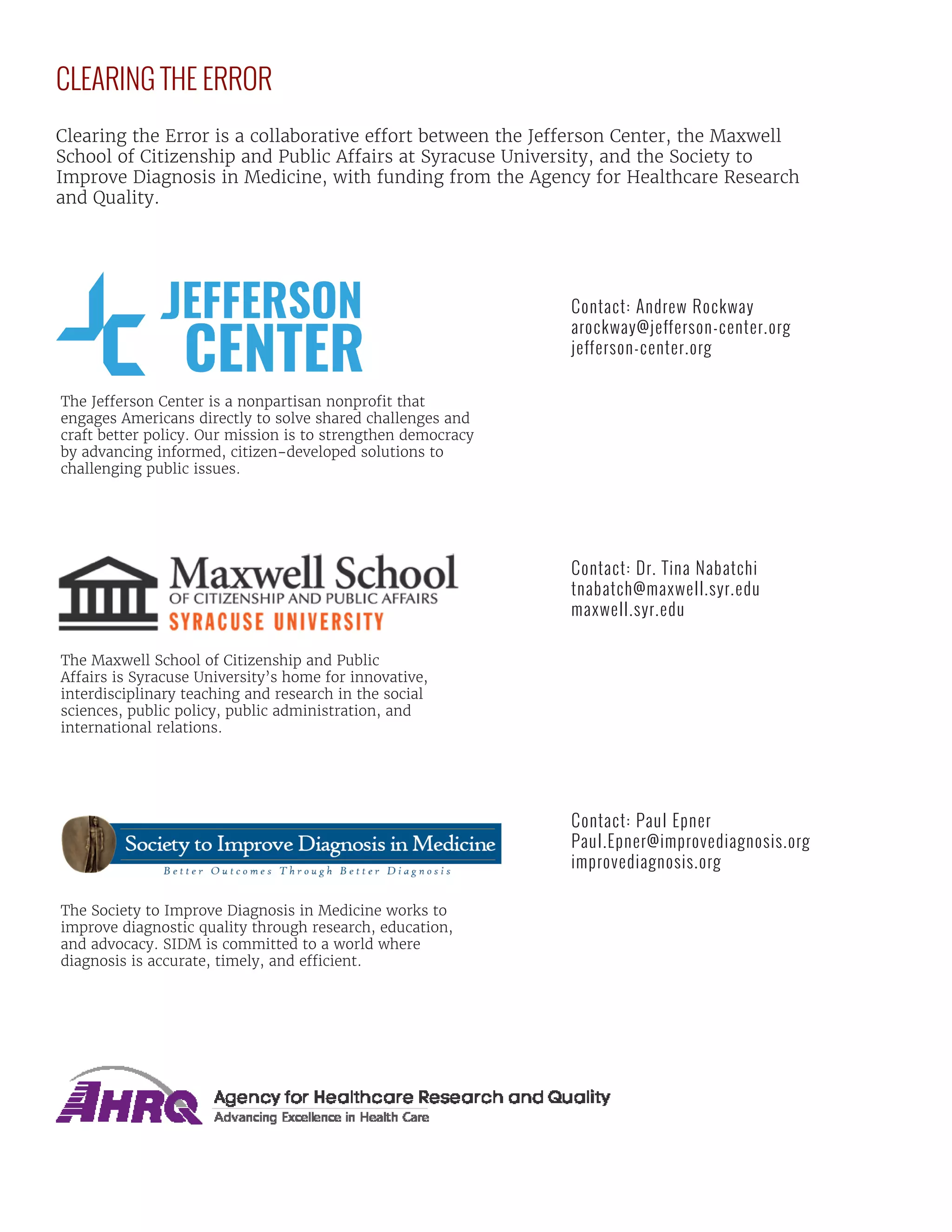 CLEARING THE ERROR
Clearing the Error is a collaborative effort between the Jefferson Center, the Maxwell
School of Citizenship and Public Affairs at Syracuse University, and the Society to
Improve Diagnosis in Medicine, with funding from the Agency for Healthcare Research
and Quality.
The Jefferson Center is a nonpartisan nonprofit that
engages Americans directly to solve shared challenges and
craft better policy. Our mission is to strengthen democracy
by advancing informed, citizen-developed solutions to
challenging public issues.
Contact: Andrew Rockway
arockway@jefferson-center.org
jefferson-center.org
The Maxwell School of Citizenship and Public
Affairs is Syracuse University’s home for innovative,
interdisciplinary teaching and research in the social
sciences, public policy, public administration, and
international relations.
Contact: Dr. Tina Nabatchi
tnabatch@maxwell.syr.edu
maxwell.syr.edu
Contact: Paul Epner
Paul.Epner@improvediagnosis.org
improvediagnosis.org
The Society to Improve Diagnosis in Medicine works to
improve diagnostic quality through research, education,
and advocacy. SIDM is committed to a world where
diagnosis is accurate, timely, and efficient.
 