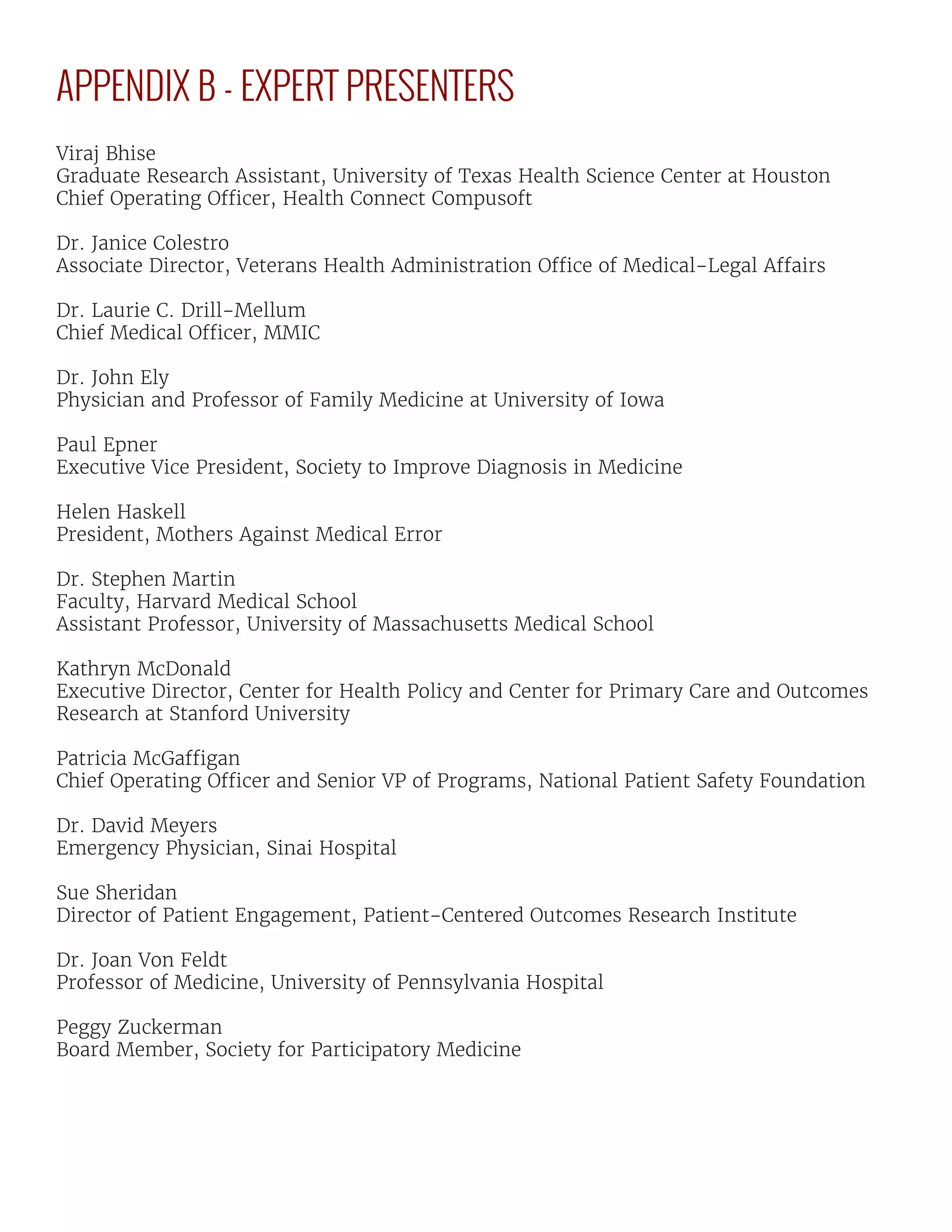 APPENDIX B - EXPERT PRESENTERS
Viraj Bhise
Graduate Research Assistant, University of Texas Health Science Center at Houston
Chief Operating Officer, Health Connect Compusoft
Dr. Janice Colestro
Associate Director, Veterans Health Administration Office of Medical-Legal Affairs
Dr. Laurie C. Drill-Mellum
Chief Medical Officer, MMIC
Dr. John Ely
Physician and Professor of Family Medicine at University of Iowa
Paul Epner
Executive Vice President, Society to Improve Diagnosis in Medicine
Helen Haskell
President, Mothers Against Medical Error
Dr. Stephen Martin
Faculty, Harvard Medical School
Assistant Professor, University of Massachusetts Medical School
Kathryn McDonald
Executive Director, Center for Health Policy and Center for Primary Care and Outcomes
Research at Stanford University
Patricia McGaffigan
Chief Operating Officer and Senior VP of Programs, National Patient Safety Foundation
Dr. David Meyers
Emergency Physician, Sinai Hospital
Sue Sheridan
Director of Patient Engagement, Patient-Centered Outcomes Research Institute
Dr. Joan Von Feldt
Professor of Medicine, University of Pennsylvania Hospital
Peggy Zuckerman
Board Member, Society for Participatory Medicine
 