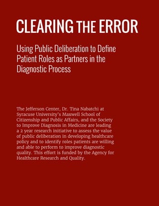 CLEARING THE ERROR
Using Public Deliberation to Define
Patient Roles as Partners in the
Diagnostic Process
The Jefferson Center, Dr. Tina Nabatchi at
Syracuse University’s Maxwell School of
Citizenship and Public Affairs, and the Society
to Improve Diagnosis in Medicine are leading
a 2 year research initiative to assess the value
of public deliberation in developing healthcare
policy and to identify roles patients are willing
and able to perform to improve diagnostic
quality. This effort is funded by the Agency for
Healthcare Research and Quality.
 