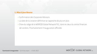 1. Mise à jour Bourse
- Conﬁrmation des Corporate Advisors
- La date de la cotation déﬁnitive se rapproche de plus en plus
- Choix du siège de la WOR(l)D Global Network PLC, dans le cœur du centre ﬁnancier
de Londres. Prochainement l'inauguration oﬃcielle.

Scornicesti A inauguration - Summary report - 4 Août 2013

 