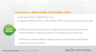 2.2 Infos Business / PAQUET PARTNER : RÈGLE UPGRADE + PROMO
1. Coût paquet Partner : $99 (Aﬃliate inclus)
2. Upgrade d' Aﬃliate à Partner: il suﬃt d'acheter 1 SFW + 1 Video Subscription en bundle à $85

Promo
Spéciale

Un Aﬃliate déjà inscrit pourra eﬀectuer l'upgrade à Partner en achetant simplement
1 SFW Unlimited ou 1 Video Subscription au coût de $45 jusqu'au 6 août 2013
- Un Partner qui souhaite eﬀectuer l’upgrade à Master ou Power Master, doit eﬀectuer
l'acquisition du paquet complet

Scornicesti A inauguration - Summary report - 4 Août 2013

 