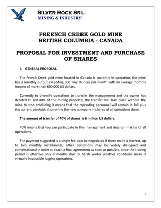 Silver Rock Srl.
MINING & INDUSTRY
1
FREENCH CREEK GOLD MINE
BRITISH COLUMBIA - CANADA
PROPOSAL FOR INVESTMENT AND PURCHASE
OF SHARES
I. GENERAL PROPOSAL.
The French Creek gold mine located in Canada is currently in operation, the mine
has a monthly output exceeding 500 Troy Ounces per month with an average monthly
income of more than 600,000 US dollars.
Currently to diversify operations to transfer the management and the owner has
decided to sell 40% of the mining property, the transfer will take place without the
mine to stop producing it means that the operating personnel will remain in full plus
the current administration while the new company in charge of all operations done.
The amount of transfer of 40% of shares is 6 million US dollars.
40% means that you can participate in the management and decision making of all
operations.
The payment suggested is a single fee, can be negotiated if there really is interest, up
to two monthly installments, other conditions may be widely dialogued and
conversational in order to reach a final agreement as soon as possible, since the trading
period is effective only 8 months due to harsh winter weather conditions make it
virtually impossible logging operations.
 