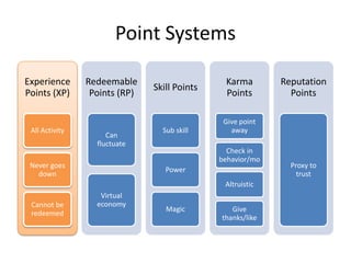 Point Systems

Experience      Redeemable                     Karma        Reputation
                               Skill Points
Points (XP)      Points (RP)                   Points         Points

                                               Give point
 All Activity                    Sub skill       away
                     Can
                  fluctuate
                                                Check in
                                              behavior/mo
 Never goes                                                   Proxy to
                                  Power
   down                                                         trust
                                               Altruistic
                   Virtual
 Cannot be        economy
                                  Magic          Give
 redeemed
                                              thanks/like
 