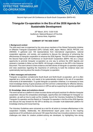 1
GLOBAL PARTNERSHIP INITIATIVE ON
EFFECTIVE TRIANGULAR
CO-OPERATION
Second High-Level UN Conference on South-South Cooperation (BAPA+40)
Triangular Co-operation in the Era of the 2030 Agenda for
Sustainable Development
20th
March, 2019, 13:00-15:00
Auditorium, National Museum of Fine Arts
Buenos Aires, Argentina
SUMMARY OF THE SIDE EVENT
I. Background context
The side event was co-organized by the core group members of the Global Partnership Initiative
on Effective Triangular Cooperation (GPI): Canada, IsDB, Japan, Mexico, OECD, PIFCSS, and
UNOSSC. It gathered over 100 representatives from international organizations, national
cooperation agencies, civil society, and academia to discuss the relevance of enhancing the
effectiveness of triangular cooperation to advance the 2030 Agenda. The GPI members regarded
the Second High-Level UN Conference on South-South Cooperation (BAPA +40) as a unique
opportunity to promote triangular co-operation as one way to achieve the 2030 Agenda and
received a mandate to follow up from BAPA +40 through a reference to the GPI in the Outcome
Document. The event aimed to share evidence and field stories of triangular co-operation projects
and raise awareness regarding the importance of continuing to build the evidence base and
systematically learning about the results of triangular co-operation.
II. Main messages and outcomes
Triangular co-operation complements South-South and North-South co-operation, yet it is often
regarded as a niche activity, and needs to be systematically included in the set of co-operation
instruments of all stakeholders. To guide triangular co-operation initiatives, it is necessary to have
more knowledge sharing of good practices and find common understanding for effective delivery.
All stakeholders are invited to the discussions in GPI as well as supporting its voluntary guidelines.
III. Knowledge, ideas and solutions shared
The event served as a platform to share success stories and good practices for effective triangular
cooperation; discuss the comparative advantages, opportunities and challenges for triangular co-
operation, as well as how to scale up this modality; launch the Voluntary Guidelines for Effective
Triangular Co-operation and the Report on Triangular Co-operation in the Era of the 2030 Agenda;
and discuss the way forward for the GPI to develop as a broader multi-stakeholder platform for
knowledge sharing and mutual learning.
The Voluntary Guidelines were conceived as a tool for all actors to increase effectiveness in this
cooperation modality. Additionally, the aforementioned report gives voice to the inspiring
experiences of 44 contributors and around 100 cases that show how innovative solutions to similar
challenges and ideas for creative problem-solving are developed, by highlighting how strong
 
