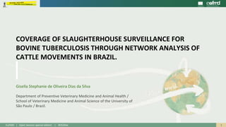 1EuFMD | Open Session special edition | #OS20se
Gisella Stephanie de Oliveira Dias da Silva
Department of Preventive Veterinary Medicine and Animal Health /
School of Veterinary Medicine and Animal Science of the University of
São Paulo / Brazil.
COVERAGE OF SLAUGHTERHOUSE SURVEILLANCE FOR
BOVINE TUBERCULOSIS THROUGH NETWORK ANALYSIS OF
CATTLE MOVEMENTS IN BRAZIL.
 