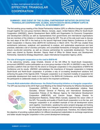 SUMMARY | DECEMBER 2017
SUMMARY: SIDE EVENT OF THE GLOBAL PARTNERSHIP INITIATIVE ON EFFECTIVE
TRIANGULAR COOPERATION, GLOBAL SOUTH-SOUTH DEVELOPMENT EXPO IN
ANTALYA, 29 NOVEMBER 2017
The first working group meeting of the Global Partnership Initiative (GPI) on effective triangular cooperation
brought together the core group members (Mexico, Canada, Japan, United Nations Office for South-South
Cooperation (UNOSSC), Islamic Development Bank (IsDB) and Organisation for Economic Cooperation
and Development (OECD)) as well as representatives from governments and international organisations
that are members of the initiative or interested in joining the GPI. The aim of the side event was to discuss
the next steps of the GPI in the lead-up to the second High-level United Nations Conference on South-
South Cooperation in Buenos Aires (BAPA+40 Conference) in March 2019. The GPI has created three
workstreams (advocacy, analytical, and operational) to analyze, and systematize experiences and best
practices; elaborate a set of voluntary principles; and consolidate frameworks of triangular cooperation that
ensure country-led ownership, as well as inclusive partnerships for sustainable development. The side
event was chaired by Ryutaro Murotani, Deputy Head of Office for Global Issues and Development
Partnership, Operations Strategy Department, Japan International Cooperation Agency (JICA).
The role of triangular cooperation on the road to BAPA+40
In his welcoming remarks, Jorge Chediek, Director of the UN Office for South-South Cooperation,
announced UNOSSC’s active participation as a core group member in the GPI. In UNOSSC’s view, the GPI
provides a platform that can feed into the strand on triangular cooperation in the preparations of BAPA+40
Conference and its results. UNOSSC acknowledges the importance of triangular cooperation in bridging
South-South and North-South cooperation. It provides a way of co-creating development solutions and
achieving the goals of the Agenda 2030. Triangular cooperation is an important modality of cooperation for
sustainable development that needs to be featured in the BAPA+40 Conference, and Mr Chediek invited
the participants to collaborate closely on the road to this important conference.
Towards Multi-stakeholder effectiveness: the Global Partnership Initiative on triangular cooperation
The GPI was launched at the 2016 High-Level Meeting of the Global Partnership for Effective Development
Cooperation (GPEDC) in Nairobi as a multi-stakeholder initiative. Noel
Gonzalez, Director General of Planning and International Development
Cooperation Policies of the Mexican Agency for International Development
Cooperation (AMEXCID), and Carmen Sorger, Deputy Director for
Development Relations, Global Affairs Canada, explained the raison d’être of
the GPI. The quantity and quality of South-South cooperation is on the rise, and
triangular cooperation is an excellent example of how all development actors
work together. Coordination, speaking the same (project) language and looking
for joint results foster more triangular cooperation and encourage going beyond
the North-South divide on a very practical level. Therefore, the initiative follows
the objective of providing a global platform for different development stakeholders to exchange experiences
and better situate triangular cooperation in the current development landscape.
GLOBAL PARTNERSHIP INITIATIVE ON
EFFECTIVE TRIANGULAR
COOPERATION
 