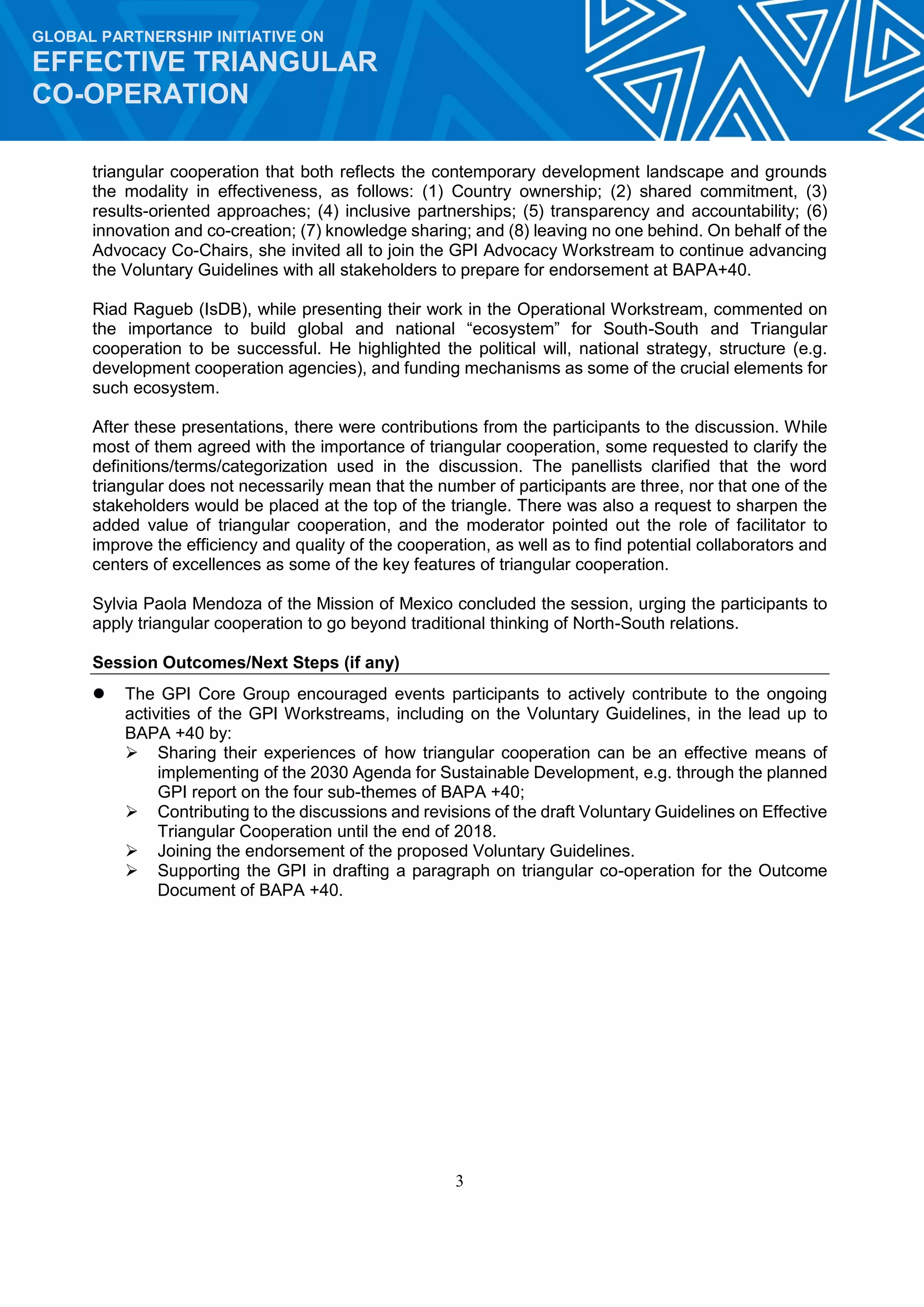3
GLOBAL PARTNERSHIP INITIATIVE ON
EFFECTIVE TRIANGULAR
CO-OPERATION
triangular cooperation that both reflects the contemporary development landscape and grounds
the modality in effectiveness, as follows: (1) Country ownership; (2) shared commitment, (3)
results-oriented approaches; (4) inclusive partnerships; (5) transparency and accountability; (6)
innovation and co-creation; (7) knowledge sharing; and (8) leaving no one behind. On behalf of the
Advocacy Co-Chairs, she invited all to join the GPI Advocacy Workstream to continue advancing
the Voluntary Guidelines with all stakeholders to prepare for endorsement at BAPA+40.
Riad Ragueb (IsDB), while presenting their work in the Operational Workstream, commented on
the importance to build global and national “ecosystem” for South-South and Triangular
cooperation to be successful. He highlighted the political will, national strategy, structure (e.g.
development cooperation agencies), and funding mechanisms as some of the crucial elements for
such ecosystem.
After these presentations, there were contributions from the participants to the discussion. While
most of them agreed with the importance of triangular cooperation, some requested to clarify the
definitions/terms/categorization used in the discussion. The panellists clarified that the word
triangular does not necessarily mean that the number of participants are three, nor that one of the
stakeholders would be placed at the top of the triangle. There was also a request to sharpen the
added value of triangular cooperation, and the moderator pointed out the role of facilitator to
improve the efficiency and quality of the cooperation, as well as to find potential collaborators and
centers of excellences as some of the key features of triangular cooperation.
Sylvia Paola Mendoza of the Mission of Mexico concluded the session, urging the participants to
apply triangular cooperation to go beyond traditional thinking of North-South relations.
Session Outcomes/Next Steps (if any)
 The GPI Core Group encouraged events participants to actively contribute to the ongoing
activities of the GPI Workstreams, including on the Voluntary Guidelines, in the lead up to
BAPA +40 by:
 Sharing their experiences of how triangular cooperation can be an effective means of
implementing of the 2030 Agenda for Sustainable Development, e.g. through the planned
GPI report on the four sub-themes of BAPA +40;
 Contributing to the discussions and revisions of the draft Voluntary Guidelines on Effective
Triangular Cooperation until the end of 2018.
 Joining the endorsement of the proposed Voluntary Guidelines.
 Supporting the GPI in drafting a paragraph on triangular co-operation for the Outcome
Document of BAPA +40.
 