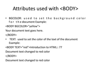 Attributes used with <BODY>
• BGCOLOR: u s e d t o s e t t h e b a c k g r o u n d c o l o r
f o r t h e document Example:
<BODY BGCOLOR="yellow">
Your document text goes here.
</BODY>
• TEXT: used to set the color of the text of the document
Example:
<BODY TEXT="red">Introduction to HTML:: 77
Document text changed to red color
</BODY>
Document text changed to red color
 