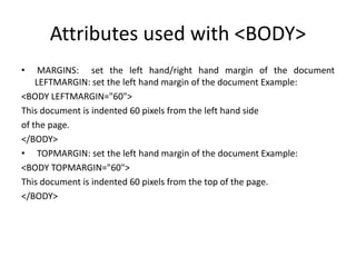 Attributes used with <BODY>
• MARGINS: set the left hand/right hand margin of the document
LEFTMARGIN: set the left hand margin of the document Example:
<BODY LEFTMARGIN="60">
This document is indented 60 pixels from the left hand side
of the page.
</BODY>
• TOPMARGIN: set the left hand margin of the document Example:
<BODY TOPMARGIN="60">
This document is indented 60 pixels from the top of the page.
</BODY>
 