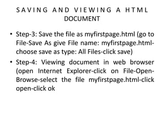 S A V I N G A N D V I E W I N G A H T M L
DOCUMENT
• Step-3: Save the file as myfirstpage.html (go to
File-Save As give File name: myfirstpage.html-
choose save as type: All Files-click save)
• Step-4: Viewing document in web browser
(open Internet Explorer-click on File-Open-
Browse-select the file myfirstpage.html-click
open-click ok
 