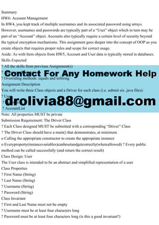 Summary
HW6: Account Management
In HW4, you kept track of multiple usernames and its associated password using arrays.
However, usernames and passwords are typically part of a “User” object which in turn may be
part of an “Account” object. Accounts also typically require a certain level of security beyond
the typical encryption mechanisms. This assignment goes deeper into the concept of OOP as you
create objects that requires proper rules and scope for correct usage.
Aside: As with Item objects from HW5, Account and User data is typically stored in databases.
Skills Expected
? All the skills from previous Assignment(s)
? Accessors/Mutators
? Overriding methods: equals and toString
Assignment Description
You will write three Class objects and a Driver for each class (i.e. submit six .java files):
? User
? Account
? AccountList
Note: All properties MUST be private
Submission Requirement: The Driver Class
? Each Class designed MUST be submitted with a corresponding “Driver” Class
? The Driver Class should have a main() that demonstrates, at minimum
o Calling the appropriate constructor to create the appropriate instance
o Everyproperty(instancevariables)canbesetandgetcorrectly(whereallowed) ? Every public
method can be called successfully (and return the correct result)
Class Design: User
The User class is intended to be an abstract and simplified representation of a user
Class Properties
? First Name (String)
? Last Name (String)
? Username (String)
? Password (String)
Class Invariant
? First and Last Name must not be empty
? Username must be at least four characters long
? Password must be at least four characters long (is this a good invariant?)
 