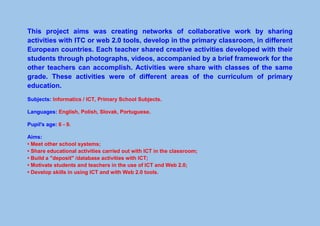 This project aims was creating networks of collaborative work by sharing
activities with ITC or web 2.0 tools, develop in the primary classroom, in different
European countries. Each teacher shared creative activities developed with their
students through photographs, videos, accompanied by a brief framework for the
other teachers can accomplish. Activities were share with classes of the same
grade. These activities were of different areas of the curriculum of primary
education.
Subjects: Informatics / ICT, Primary School Subjects.
Languages: English, Polish, Slovak, Portuguese.
Pupil's age: 6 - 9.
Aims:
• Meet other school systems;
• Share educational activities carried out with ICT in the classroom;
• Build a "deposit" /database activities with ICT;
• Motivate students and teachers in the use of ICT and Web 2.0;
• Develop skills in using ICT and with Web 2.0 tools.
 