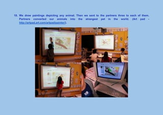 18. We drew paintings depicting any animal. Then we sent to the partners three to each of them.
Partners converted our animals into the strangest pet in the world. (Art pad -
http://artpad.art.com/artpad/painter/).
 