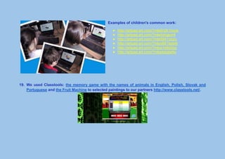 Examples of children's common work:
● http://artpad.art.com/?mle5n2k1muw
● http://artpad.art.com/?mle4xhgpxr4
● http://artpad.art.com/?mle5941ciczc
● http://artpad.art.com/?mlpq661bpbrk
● http://artpad.art.com/?mlpq1e8g0zg
● http://artpad.art.com/?mlppkbgtw9o
19. We used Classtools: the memory game with the names of animals in English, Polish, Slovak and
Portuguese and the Fruit Machine to selected paintings to our partners http://www.classtools.net/.
 