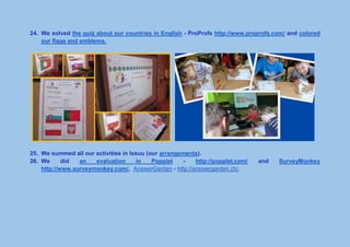 24. We solved the quiz about our countries in English - ProProfs http://www.proprofs.com/ and colored
our flags and emblems.
25. We summed all our activities in Issuu (our arrangements).
26. We did an evaluation in Popplet - http://popplet.com/ and SurveyMonkey
http://www.surveymonkey.com/, AnswerGarden - http://answergarden.ch/.
 