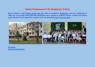 Szkoła Podstawowa nr 63, Bydgoszcz, Poland
We are attend to The Primary School No. 63, which is situated in Bydgoszcz and was established in
1990. Our city counts nearly 400 000 inhabitants and is placed in northern Poland, at Brda and Vistula
rivers. We are 7 and 8 years old, we learn in the second grade (link to our web site).
Our class.
Animoto presentation.
 