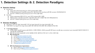 1. Detection Settings & 2. Detection Paradigms
 Detection Settings
 Bounding Box
 vanilla object detection(bounding box 수준의 localization)에서 사용함.
 사각형 bounding boxes로 object를 localization하는 것을 목표로 하며, bounding box에 대한 annotation 정보만을 필요로 함.
 성능 평가 시 예측된 bounding box와 ground truth 사이의 IoU를 계산함.
 Pixel Mask
 instance segmentation(픽셀 수준 또는 mask 수준의 localization)에서 사용함.
 픽셀 별 mask로 각 object를 segment하는 것을 목표로 하며, 더욱 더 정밀한 픽셀 수준의 예측을 필요로 함.
 성능 평가 시 예측된 mask와 ground truth 사이의 IoU를 계산함.
 Detection Paradigms
 현재 딥러닝 기반의 최신 object detector들은 크게 Two-Stage Detector와 One-Stage Detector들로 나뉨.
 다양한 종류의 Two-Stage 및 One-Stage Detectors들에 대한 상세한 알고리즘 설명은 해당 논문들을 참고하길 바람.
 1) Two-Stage Detectors
 첫번째 단계에서 sparse한 proposal set을 생성하고, 두번째 단계에서는 생성된 proposal에 대한 feature vector를 deep convolutional neural networks를 이용하여 부호화시킨 후
object에 대한 class를 예측함.
 많은 공용 benchmark datasets에서 SOTA의 결과를 보이지만, 일반적으로 추론 속도가 느리다는 단점이 있음.
 출력: Bounding Box
 R-CNN(https://arxiv.org/abs/1311.2524)
 SPP-net(https://arxiv.org/abs/1406.4729)
 Fast R-CNN(https://arxiv.org/abs/1504.08083)
 Faster R-CNN(https://arxiv.org/pdf/1506.01497.pdf)
 R-FCN(https://arxiv.org/abs/1605.06409)
 FPN(https://arxiv.org/abs/1612.03144)
 출력: Pixel Mask(Instance Segmentation)
 Mask R-CNN(https://arxiv.org/abs/1703.06870)
 Mask Scoring R-CNN(https://arxiv.org/abs/1903.00241)
 