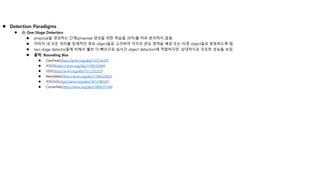  Detection Paradigms
 2) One-Stage Detectors
 proposal을 생성하는 단계(proposal 생성을 위한 학습을 의미)를 따로 분리하지 않음.
 이미지 내 모든 위치를 잠재적인 후보 object들로 고려하여 각각의 관심 영역을 배경 또는 타겟 object들로 분류하도록 함.
 two-stage detector들에 비해서 훨씬 더 빠르므로 실시간 object detection에 적합하지만, 상대적으로 저조한 성능을 보임.
 출력: Bounding Box
 OverFeat(https://arxiv.org/abs/1312.6229)
 YOLO(https://arxiv.org/abs/1506.02640)
 SSD(https://arxiv.org/abs/1512.02325)
 RetinaNet(https://arxiv.org/abs/1708.02002)
 YOLOv2(https://arxiv.org/abs/1612.08242)
 CornerNet(https://arxiv.org/abs/1808.01244)
 