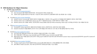  CNN Backbone for Object Detection
 고안 목적: image classification
 ResNet-v2(https://arxiv.org/abs/1603.05027)
 Batch Normalization를 적절하게 배치하므로써, 기존 ResNet보다 뛰어난 성능을 보임.
 1000개 이상의 layers를 성공적으로 학습시킬 수 있었으며, 늘어난 네트워크의 깊이를 통해 여전한 성능 향상을 시킬 수 있었음.
 DenseNet(https://arxiv.org/abs/1608.06993)
 ResNet이 shortcut connections을 적용하여 훈련의 어려움을 줄일 수 있었지만, 이전 layer로부터 온 특징들을 완전히 활용하지 못한다는 점에 착안함.
 ResNet의 shallow layers 내 원래 특징은 element-wise 연산 시 잃어버리게 되므로, 추 후에 직접적으로 사용할 수 없음.
 ResNet의 element-wise 덧셈을 사용하는 대신에 입력과 residual 출력을 연결시킴으로써(concatenating) shallow layers 내 특징을 유지하면서, 정보 흐름을 개선시킴.
 DPN(https://arxiv.org/abs/1707.01629)
 DenseNet에서 shallow layers로부터 새롭게 얻어낸 특징들의 상당수는 중복적이므로, 상당한 계산 비용이 발생함.
 ResNet과 DenseNet의 장점을 통합하는 방식이 아니라, 입력 채널을 2개의 부분으로 나누어 계산 후 최종 출력을 연결시키는 방식임.
 ResNeXt(https://arxiv.org/abs/1611.05431)
 비교가능한 분류 정확도를 유지하면서 계산 및 메모리 비용을 상당히 줄일 수 있는 방법임.
 계산 비용을 줄이기 위해 feature map channels을 sparse하게 연결하는 group convolution layers를 적용함.
 원래 ResNet과 계산 비용을 일관성 있게 유지하기 위해 group의 개수를 증가시킴으로써, 훈련 데이터로부터 semantic feature representation을 풍부하게 capture하고 backbone의
정확도를 향상시킴.
 MobileNet(https://arxiv.org/abs/1704.04861)
 각 feature map의 channel 개수와 동일하게 좌표(coordinates)를 설정한 방법으로서, 모바일 플랫폼을 위해 고안된 방법임.
 분류 정확도의 상당한 손실 없이도, 계산 비용 및 파라미터의 개수를 상당히 줄일 수 있는 방법임.
 