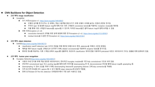  CNN Backbone for Object Detection
 고안 목적: image classification
 GoogleNet
 초기 버전(Inception-v1, https://arxiv.org/abs/1409.4842)
 모델의 깊이를 증가시키는 것 외에도, 학습 수용력을 향상시키기 위해 모델의 너비를 늘리는 이점과 관련된 연구임.
 주어진 layer 내 동일한 feature map에 대해 서로 다른 스케일의 convolution kernels를 적용하는 inception module을 제안함.
 이를 통해 다중 스케일의 features를 capture할 수 있으며, 이러한 feature들은 출력 feature map과 함께 요약할 수 있음.
 변종 버전(Inception-v2~v4)
 convolution kernels의 선택을 위한 설계 방법에 대한 연구(Inception-v2~v3, https://arxiv.org/abs/1512.00567)
 residual blocks을 도입한 연구(Inception-v4, https://arxiv.org/abs/1602.07261)
 고안 목적: object detection
 DetNet(https://arxiv.org/abs/1804.06215)
 classification task과 detection task 사이의 연결을 위해 제안된 방법으로서 특히, detection을 위해서 고안된 방법임.
 예측을 위한 feature map을 고해상도로 유지하기 위해, dilated convolutions을 이용하여 receptive fields를 증가시킴.
 풍부한 정보를 제공하는 다중 스케일 상에서 object를 검출하며, 대규모의 classification 데이터셋을 이용하여 pretrained 되었고 네트워크의 구조는 검출을 위해 설계되어 있음.
 고안 목적: human pose recognition
 Hourglass Network(https://arxiv.org/abs/1603.06937)
 사람의 자세 인식을 위해 처음 등장한 네트워크로서, 연속적인 hourglass modules을 가진 fully convolutional 구조로 되어 있음.
 연속적인 convolutional layer 또는 pooling layer를 통해 입력 이미지를 downsampling 한 후, deconvolutional 연산을 통해 feature map을 upsampling 함.
 downsampling 시 정보 손실을 피하기 위해, downsampling features와 upsampling features 간에 skip connection을 적용함.
 지역 및 전역 정보를 모두 capture 할 수 있기 때문에 object detection에 상당히 적합함.
 현재 SOTA(State-Of-The-Art) detection 프레임워크에서 가장 널리 사용되고 있음.
 