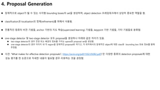 4. Proposal Generation
 잠재적으로 object가 될 수 있는 사각형 bounding boxes의 set을 생성하며, object detection 프레임워크에서 상당히 중요한 역할을 함.
 classification과 localization의 정제(refinement)를 위해서 사용됨.
 전통적인 컴퓨터 비전 기법들, anchor 기반의 지도 학습(supervised learning) 기법들, keypoint 기반 기법들, 기타 기법들로 분류함.
 one-stage detector 및 two-stage detector 모두 proposal을 생성하나 아래와 같은 차이가 있음.
 two-stage detector의 경우 전경 또는 배경의 정보를 가지는 sparse한 proposal set을 생성함.
 one-stage detector의 경우 이미지 내 각 region을 잠재적인 proposal로 여기고, 각 위치에서의 잠재적인 object에 대한 class와 bounding box 좌표 정보를 함께
추정함.
 사견: "What makes for effective detection proposals?, https://arxiv.org/pdf/1502.05082.pdf)"은 다양한 종류의 detection proposals에 대한
성능 평가를 한 논문으로 자세한 내용이 필요할 경우 리뷰하는 것을 권장함.
 