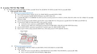  2) anchor 기반 지도 학습 기법들
 지도 학습을 이용한 proposal 생성 방법의 큰 부류는 anchor를 기반으로 하는 접근들이며, 미리 정의된 anchor를 기반으로 proposal을 생성함.
 고정된 anchor를 이용하는 방법들
 RPN(https://arxiv.org/pdf/1506.01497.pdf)
 deep convolutional feature maps을 기반으로 지도 학습을 이용하여 proposal을 생성하는 방법임.
 3 x 3 크기의 convolution filters를 이용하여 전체 feature map 상에서 sliding 시킴.
 각 위치에 대해 다양한 크기 및 종횡비를 가진 k개의 anchor(또는 bounding boxes의 초기 추정치)가 고려되며, 전체 이미지 상에서 서로 다른 스케일을 가진 object들을
매칭하는데 사용됨.
 ground truth bounding boxes에 기반하여, object의 위치는 anchor 추정을 위한 지도 신호(supervision signal)을 얻도록 가장 적합한 anchor에 매칭이 됨.
 각 anchor로부터 추출된 256 차원의 특징 벡터는 2개의 branch로 나뉘게 됨.
 classification branch: objectness score를 모델링하는 역할을 담당함.
 regression branch: 원래 anchor 추정치로부터 bounding box의 위치를 정제하기 위해 4개의 실수값을 부호화시킴(encoding).
 ground truth에 기반하여, classification branch에 따라 각 anchor는 object 또는 배경으로 예측이 되어짐.
 feature map의 각 위치는 sliding window와 연결되어 있고, 2개의 sibling branch가 이어져 있음(아래 그림 참고).
 SSD(https://arxiv.org/abs/1512.02325)
 object를 매칭하기 위해 다중 스케일의 anchor를 이용하는 RPN과 유사한 방법으로 anchor를 이용함.
 RPN과의 차이점
 RPN은 먼저 anchor proposal이 배경 또는 전경인지를 평가한 후 다음 단계에서 카테고리에 해당하는 classification를 수행함.
 SSD는 각 anchor proposal에 카테고리에 해당하는 확률을 할당함.
 