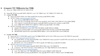  3) keypoint 기반 기법들(anchor-free 기법들)
 anchor-free 기법들은 유망한 향 후 연구 방향 중 하나임.
 keypoint를 기반으로 proposal을 생성하는 방법으로서, corner 기반 기법들과 center 기반 기법들의 두가지 부류로 나뉨.
 i) corner 기반 기법들
 feature map으로부터 학습된 corner 쌍을 merge함으로써 bounding boxes를 예측하는 방법임.
 관련 연구 1(DeNet, https://arxiv.org/abs/1703.10295)
 object detection 문제를 확률적인 방법으로 개조함.
 feature map 상의 각 point에 대해, object의 4개의 corner type(좌상단, 우상단, 좌하단, 우하단) 중에 하나가 되는 분포를 모델링함.
 그리고, object의 각 corner에 대해 naive bayesian classifiers를 적용하여 bounding box의 confidence score를 추정함.
 anchor 설계를 제거하기 때문에 더욱 더 효율적으로 고품질의 proposal을 생성할 수 있는 방법임.
 관련 연구 2(CornerNet, https://arxiv.org/abs/1808.01244)
 DeNet에 기반한 방법으로서, corner 상에서 카테고리에 해당하는 정보를 직접적으로 모델링함.
 새로운 feature embedding 방법과 corner pooling layer를 이용하여 좌상단 및 우하단 corner에 대한 정보를 모델링함.
 이를 통해 동일한 object에 속하는 keypoint들을 정확하게 매칭할 수 있으며, 공용 벤치마크에서 SOTA의 결과를 얻음.
 ii) center 기반 기법들
 feature map 상의 각 위치에 대해서 object의 center가 될 확률을 예측하며, 높이 및 너비는 어떠한 anchor priors도 없이 직접적으로 regression됨.
 관련 연구 1(FSAF, https://arxiv.org/abs/1903.00621)
 FPN 구조를 이용하는 one-stage detector에 접목할 수 있는 프레임워크로서, feature pyramid의 각 level에 부착된 multi level의 center 기반 branch들을 훈련시킬 수 있도록
온라인의 feature selection block이 적용됨.
 훈련 동안에, center 기반 branch를 훈련시키기 위해 각 object에 가장 적합한 feature level을 동적으로 할당함.
 관련 연구 2(https://arxiv.org/abs/1904.07850)
 FPN 구조가 없는 단일 Hourglass network을 이용하여 제안된 새로운 center 기반 프레임워크임.
 3D detection, 사람 자세 인식 등과 같은 고수준의 문제에 center 기반 기법을 적용하였으며, SOTA의 결과를 보임.
 관련 연구 3(CenterNet, https://arxiv.org/abs/1904.08189)
 center 기반 기법과 corner 기반 기법을 결합한 방법으로써, baseline 방법들보다 상당한 개선을 이룸.
 corner 쌍을 이용하여 bounding boxes를 예측한 후, 쉬운 negative를 제거하기 위해 초기 예측치가 center가 될 확률을 예측함.
 