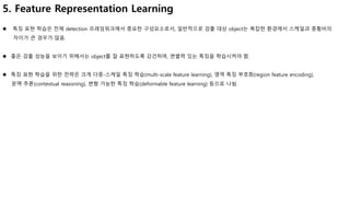 5. Feature Representation Learning
 특징 표현 학습은 전체 detection 프레임워크에서 중요한 구성요소로서, 일반적으로 검출 대상 object는 복잡한 환경에서 스케일과 종횡비의
차이가 큰 경우가 많음.
 좋은 검출 성능을 보이기 위해서는 object를 잘 표현하도록 강건하며, 변별력 있는 특징을 학습시켜야 함.
 특징 표현 학습을 위한 전략은 크게 다중-스케일 특징 학습(multi-scale feature learning), 영역 특징 부호화(region feature encoding),
문맥 추론(contextual reasoning), 변형 가능한 특징 학습(deformable feature learning) 등으로 나뉨.
 