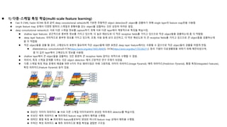  1) 다중-스케일 특징 학습(multi-scale feature learning)
 Fast R-CNN, Faster RCNN 등과 같이 deep convolutional networks에 기반한 전형적인 object detection은 object를 검출하기 위해 single layer의 feature map만을 사용함.
 single feature map 상에서 다양한 범위의 스케일과 종횡비를 갖는 object를 검출하는 것은 상당히 어려운 일임.
 deep convolutional networks는 서로 다른 스케일 정보를 capture하기 위해 서로 다른 layer에서 계층적으로 특징을 학습시킴.
 shallow layer features: 공간적으로 풍부한 정보를 가지고 있으며, 더 높은 해상도와 더 작은 receptive fields를 가지고 있으므로 작은 object들을 검출하는데 좀 더 적합함.
 deep layer features: 의미적으로 풍부한 정보를 가지고 있으며, 조명, 이동 등에 보다 강건하고, 더 작은 해상도와 더 큰 receptive fields를 가지고 있으므로 큰 object들을 검출하는데
좀 더 적합함.
 작은 object들을 검출 할 경우, 고해상도의 표현이 필요하며 작은 object들에 대한 표현은 deep layer feature에서는 사용할 수 없으므로 작은 object들의 검출을 어렵게 만듬.
 dilated/atrous convolutions(R-FCN(https://arxiv.org/abs/1605.06409), DCN(https://arxiv.org/abs/1703.06211)) 등의 기법이 다운샘플링을 피하기 위해 제안되었으며,
좀 더 깊은 layer에서 고해상도의 정보를 사용함.
 shallow layer에서 큰 object들을 검출하는 것은 충분히 큰 receptive fields 없이는 최적으로 수행할 수 없음.
 따라서, 특징 스케일 문제를 다루는 것은 object detection 에서 근본적인 연구 주제가 되었음.
 다중 스케일 특징 학습 문제의 해결을 위한 4가지 주요 패러다임은 아래 그림처럼, 이미지 피라미드(Image Pyramid), 예측 피라미드(Prediction Pyramid), 통합 특징(Integrated Features),
특징 피라미드(Feature Pyramid) 등이 있음.
 좌상단: 이미지 피라미드  서로 다른 스케일 이미지로부터 생성된 여러개의 detector를 학습시킴.
 우상단: 예측 피라미드  여러개의 feature map 상에서 예측을 수행함.
 좌하단: 통합 특징  여러개의 feature들로부터 생성된 하나의 feature map 상에서 예측을 수행함.
 우하단: 특징 피라미드  예측 피라미드와 통합 특징을 결합한 구조임.
 