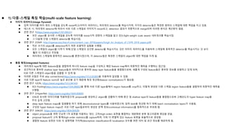  1) 다중-스케일 특징 학습(multi-scale feature learning)
 이미지 피라미드(Image Pyramid)
 입력 이미지를 여러 개의 스케일을 갖도록 resize하고(이미지 피라미드), 여러개의 detector를 학습시키며, 각각의 detector들은 특정한 범위의 스케일에 대한 책임을 지고 있음.
 테스트 시, 여러개의 detector에 따라서 서로 다른 스케일로 이미지가 resize되고, detection 결과가 최종적으로 merge되며 이러한 방식은 계산량이 많음.
 관련 연구 1(https://arxiv.org/abs/1707.09531)
 모든 object를 유사한 스케일을 갖도록 이미지를 resize시켜 경량의 스케일을 알고 있는(light-weight scale aware) 네트워크를 학습시킴.
 그 다음에 단일 스케일의 detector를 학습시킴.
 관련 연구 2(SNIP, http://openaccess.thecvf.com/content_cvpr_2018/papers/Singh_An_Analysis_of_CVPR_2018_paper.pdf)
 작은 크기의 object를 detection하기 위한 포괄적인 실험을 수행함.
 모든 스케일의 object를 다루기 위해 단일 스케일의 강건한 detector를 학습시키는 것은 이미지 피라미드를 이용하여 스케일에 종족적인 detector를 학습시키는 것 보다
훨씬 더 어렵다고 주장함.
 여러개의 스케일에 종족적인 detector를 훈련시켰으며, 각 detector들은 특정한 스케일의 object에 대한 책임을 지게 됨.
 통합 특징(Integrated Features)
 여러개의 layer에 대한 features들을 결합하여 하나의 feature map을 구성하고 해당 feature map에서 최종적인 예측을 수행하는 접근임.
 공간적으로 풍부한 shallow layer feature들과 의미적으로 풍부한 deep layer feature들을 융합함으로써, 새롭게 구성된 feature들은 풍부한 정보를 포함하고 있게 되며,
서로 다른 스케일의 object들을 검출할 수 있게 됨.
 이러한 조합은 주로 skip connections(https://arxiv.org/abs/1512.03385)을 이용하여 달성할 수 있음.
 서로 다른 layer의 feature norm은 높은 분산을 갖기 때문에 특징 정규화(feature normalization)가 필요함.
 관련 연구 1(ION, https://arxiv.org/abs/1512.04143)
 ROI Pooling(https://arxiv.org/abs/1504.08083)을 통해 서로 다른 layer들에서 region feature를 crop하고, 이렇게 생성된 다중 스케일 region feature들을 결합하여 최종적인 예측을
수행함.
 관련 연구 2(HyperNet, https://arxiv.org/abs/1604.00600)
 ION과 유사한 아이디어를 적용하였으며, proposal을 생성하고 object를 검출하기 위해 중간 및 shallow layer의 feature들을 통합함으로써 고해상도의 hyper feature map을
주의 깊게 고안함.
 deep layer feature maps을 업샘플링 하기 위해 deconvolutional layers를 사용하였으며, 입력 blob을 정규화 하기 위해 batch normalization layers가 사용됨.
 구성된 hyper feature maps은 서로 다른 layer들로부터 생성된 문맥 정보(contextual information)를 함축적으로 부호화 함.
 관련 연구 3(MLKP, https://arxiv.org/abs/1804.00428)
 object proposals을 위한 단순한 1차 표현을 이용하는 대신, 고차(high-order) 표현을 통합하는 세분화된 분류 알고리즘에 영감을 얻음.
 proposal feature의 고차 통계(high-order statistics)를 capture하여, 더욱 더 변별력 있는 feature 표현을 효율적으로 생성함.
 결합된 feature 표현은 더욱 더 설명력을 가지며(descriptive) classification과 localization 모두를 위한 의미 및 공간 정보를 제공하게 됨.
 