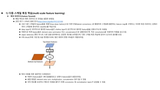  1) 다중-스케일 특징 학습(multi-scale feature learning)
 특징 피라미드(Feature Pyramid)
 통합 특징과 예측 피라미드의 장점을 결합한 방법임.
 관련 연구 1-FPN의 원래 연구(https://arxiv.org/abs/1612.03144)
 서로 다른 스케일의 feature들을 하향식(top-down fashion)으로 측면 연결(lateral connections )과 통합하여 스케일에 불변하는 feature map을 구축하고, 이러한 특징 피라미드 상에서
여러 스케일에 종속적인 classifiers를 학습시킴.
 deep layer의 의미적으로 풍부한 feature들은 shallow layer의 공간적으로 풍부한 feature들을 강화시키는데 사용됨.
 하향식과 측면 feature들은 element-wise summation 또는 concatenation으로 결합되었으며, 작은 convolutions을 이용하여 차원을 감소시킴.
 object detection 뿐만 아니라, 다른 응용 분야에서도 상당한 개선을 보여줬으며, 다중 스케일 특징 학습에 있어서 SOTA의 결과를 보임.
 FPN block(아래 그림 참고)을 변경함으로써, 많은 종류의 변종 FPN들이 개발되어짐.
 특징 조합을 위한 일반적인 프레임워크
 하향식 features들은 2배 업샘플링되고 상향식 features들과 융합되어짐.
 융합 방법은 element-wise sum, multiplication, concatenation 등이 될 수 있음.
 의미 정보를 보강하고 메모리 비용을 줄이기 위해 convolution 및 normalization layers가 삽입될 수 있음.
 