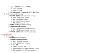 3. keypoint 기반 기법들(anchor-free 기법들)
1. corner 기반 기법들
2. center 기반 기법들
4. 기타 기법들(keypoint 또는 anchor에 기반하지 않는 기법들)
5. Feature Representation Learning
1. 다중-스케일 특징 학습(multi-scale feature learning)
1. 이미지 피라미드(Image Pyramid)
2. 통합 특징(Integrated Features)
3. 예측 피라미드(Prediction Pyramid)
4. 특징 피라미드(Feature Pyramid)
2. 영역 특징 부호화(region feature encoding)
3. 문맥 추론(contextual reasoning)
1. 전역 문맥 추론(global contextual reasoning)
2. 영역 문맥 추론(region contextual reasoning)
4. 변형 가능한 특징 학습(deformable feature learning)
6. Learning Strategy
1. Training Stage
1. 데이터 증강(data augmentation)
2. 불균형 샘플링(imbalance sampling)
1. 클래스 불균형(class imbalance)
2. 난이도 불균형(difficulty imbalance)
3. localization 정제
1. 기본적인 localization 정제
2. auxiliary models 학습을 이용한 localization 추가 정제
3. 통합 프레임워크 설계를 위한 object function 수정
 