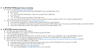  2) 영역 특징 부호화(region feature encoding)
 관련 연구 8-CoupleNet(https://arxiv.org/abs/1708.02863)
 ROI Pooling layer와 PSROI Pooling layer에서 생성된 출력을 결합하여 region features들을 추출하는 방식임.
 ROI Pooling layer
 global region에 대한 정보를 추출하나, 가려짐이 심한 object들을 다루는데 어려움을 겪음.
 PSROI Pooling layer
 ROI Pooling layer와는 달리 local 정보에 보다 많은 초점을 두게 됨.
 element-wise summation 연산을 이용하여 ROI Pooling 및 PSROI Pooling으로부터 생성된 feature들을 보강시켰으며, 더욱 더 강력한 feature들을 생성하게 됨.
 관련 연구 9-Deformable ROI Pooling layer(DCN, https://arxiv.org/abs/1703.06211)
 각각의 grid에 대한 offset을 학습시키고 이를 grid의 중심에 추가함으로써 정렬된 ROI Pooling을 일반화시킴.
 초기의 region feature를 추출하기 위해 sub-region은 regular한 ROI Pooling layer에서 시작하며, 추출된 feature는 보조(auxiliary) network에 의한 offset를 regression하는데 사용되어짐.
 고정된 receptive fields를 이용하는 제약을 부가하지 않음으로써, 자동적으로 이미지의 내용을 모델링 할 수 있음.
 3) 문맥 추론(contextual reasoning)
 문맥 추론은 object detection에 있어서 중요한 역할을 함.
 object들은 특정한 환경에서 나타나는 경향이 있으며, 때론 다른 종류의 object들과 함께 존재함.
 예: 새는 일반적으로 하늘을 날고 있음.
 문맥 정보를 효율적으로 활용함으로써 검출 성능을 개선할 수 있으며, 특히 작은 object나 가려짐(occlusion) 등의 불충분한 cue를 가진 object들을 검출하는데 도움이 됨.
 object들과 이들을 둘러싸고 있는 문맥 사이의 관계(relationship)를 학습시키는 것은 detector가 시나리오를 이해할 수 있는 능력을 개선하는데 도움이 됨.
 전통적인 object detection 알고리즘들에서는 문맥 활용을 위한 연구가 진행(https://vision.cornell.edu/se3/wp-content/uploads/2014/09/context_review08_0.pdf)되었지만,
딥러닝 기반의 object detection에서는 활발한 연구가 수행되지 않았음.
 convolutional networks는 이미 계층적 특징 표현(hierarchical feature representations)으로부터 문맥 정보를 암시적으로 capture 할 수 있기 때문임.
 하지만 여전히 문맥 정보를 활용하기 위한 다양한 연구들이 진행되고 있음.
 관련 연구 1(Revisiting RCNN, https://arxiv.org/abs/1803.06799)
 때로는 문맥 정보를 활용하는 것이 검출 성능을 저하시킬 수 있다는 것을 보여줌.
 