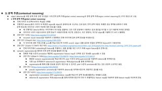  3) 문맥 추론(contextual reasoning)
 object detection을 위한 문맥 추론 관련 연구들은 크게 전역 문맥 추론(global context reasoning)과 영역 문맥 추론(region context reasoning)의 2가지 양상으로 나뉨.
 i) 전역 문맥 추론(global context reasoning)
 전체 이미지 내 문맥으로부터 학습을 수행함.
 전통적인 detector들이 이미지 내 특정한 region을 object로 분류하도록 시도하는 것과 달리, 전역 문맥 추론은 특별한 관심 영역을 분류하기 위해
문맥 정보(예: 이미지의 나머지 부분에 대한 정보)를 사용함.
 예: 전통적인 detector에서는 이미지에서 야구공을 검출하는 것은 다른 운동에서 사용하는 공과 혼돈을 야기할 수 있기 때문에 어려운 문제임.
 이미지의 나머지 부분으로부터 문맥 정보가 사용된다면(예: 야구장, 운동선수, 야구 방망이), 야구공 object를 식별하기가 보다 수월해짐.
 관련 연구 1(ION, https://arxiv.org/abs/1512.04143)
 recurrent neural network을 이용하여 4 방향에서 전체 이미지에 걸쳐 문맥 정보를 부호화시킴.
 관련 연구 2(DeepID-Net, https://arxiv.org/abs/1409.3505)
 각 이미지에 대한 카테고리별 score를 학습시켰으며 이러한 score는 object 검출 결과와 연결된 문맥적인 feature로서 사용되어짐.
 관련 연구 3(Faster R-CNN의 개선 버전, https://www.cv-foundation.org/openaccess/content_cvpr_2016/papers/He_Deep_Residual_Learning_CVPR_2016_paper.pdf)
 전체 이미지에서 embedding된 feature를 추출하고, 검출 결과를 개선 시키기 위해 region feature들과 연계시킴.
 semantic segmentation을 통하여 전역 문맥 정보를 활용한 연구들
 정확한 픽셀 수준의 annotation 때문에, segmentation feature map은 강력한 공간 정보를 capture할 수 있음.
 관련 연구 4(Mask R-CNN(https://arxiv.org/abs/1703.06870), https://arxiv.org/abs/1512.04412)
 통합된 instance segmentation을 학습시켰으며, pixel 수준의 감독(supervision)을 이용하여 detector를 최적화시킴.
 다중 task 최적화로서 detection과 segmentation 목표(objectives)를 함께 최적화시킴.
 segmentation을 통해 검출 성능을 상당히 개선시킬 수 있지만, pixel 수준의 annotation을 얻는 것은 상당히 소모적인 일임.
 관련 연구 5(https://arxiv.org/abs/1803.05858)
 pseudo segmentation annotation을 이용하여 detector을 최적화시켰으며, 희망적인 결과를 보임.
 관련 연구 6(DES, https://arxiv.org/abs/1712.00433)
 segmentation annotations 없이 segmentation mask를 학습시켜 문맥 정보를 활용하는 방법을 도입함.
 detection과 segmentation 목표(objectives)를 함께 최적화시켰으며 더욱 더 변별력있는 feature map을 이용하여 원래 feature map을 부유하게 만듬.
 