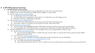  3) 문맥 추론(contextual reasoning)
 ii) 영역 문맥 추론(region context reasoning)
 영역을 둘러싸고 있는 문맥 정보를 부호화시키며, object와 이들을 둘러싸고 있는 영역 사이의 intersection을 학습시킴.
 문맥에 따라 서로 다른 위치와 카테고리별 object의 관계를 직접적으로 모델링하는 것은 상당히 어려움.
 관련 연구 1(SMN, https://arxiv.org/abs/1704.04224)
 공간 메모리(spatial memory)기반의 모듈을 도입함.
 공간 메모리 모듈은 object instance를 pseudo "image" 표현으로 다시 구성함으로써 instance 수준의 문맥을 capture함.
 이러한 표현은 추후에 object 관계를 추론하는데 사용되어짐.
 관련 연구 2(SIN, https://arxiv.org/abs/1807.00119)
 장면 문맥 정보와 object 관계를 고려함으로써 object detection을 그래프 추론 문제로 공식화시킴(formulated).
 각각의 object는 그래프의 노드로 취급되며, 서로 다른 object들 사이의 관계는 그래프의 에지로 취급됨.
 관련 연구 3(https://arxiv.org/abs/1803.07066)
 기존의 region feature 추출 기법들을 통합하여 일반적인 관점을 제공하는 완전히 학습 가능한(fully learnable) object detector를 제안함.
 ROI Pooling 방법에서 휴리스틱한 선택을 제거하였으며, proposal을 넘어서는 문맥을 포함시켜 가장 중요한 부분을 자동적으로 선택하게 됨.
 문맥 정보의 부호화를 위해, region proposal을 둘러싸는 이미지 feature들을 추가하여 region feature들을 암묵적으로 부호화시킨 연구들
 관련 연구 4(https://arxiv.org/abs/1505.01749)
 region proposal의 feature들을 부호화하는 것 이외에도, 원래 object proposal의 다양한 sub-region(경계, 중앙, 문맥 region 등)에서 features들 추출하여
원래 region feature들과 연계시킴.
 관련 연구 5(MS-CNN, https://arxiv.org/abs/1607.07155)
 proposal window의 크기를 확대하고 이러한 features들을 원래 features들과 연계시킴으로써, 국소(local) 문맥을 추출함.
 관련 연구 6(GBD-Net, http://www.cs.toronto.edu/~byang/papers/gbd_eccv16.pdf)
 다중 스케일의 sub-region으로부터 feature를 추출함.
 detection을 위해 모든 문맥 정보가 도움이 되는 것은 아니기 때문에, 서로 다른 region 정보의 전송(transmission)을 제어하도록 gated function을 학습시킴.
 