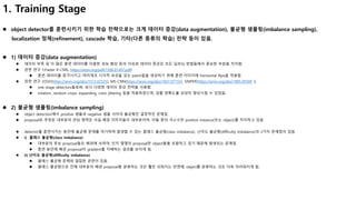 1. Training Stage
 object detector를 훈련시키기 위한 학습 전략으로는 크게 데이터 증강(data augmentation), 불균형 샘플링(imbalance sampling),
localization 정제(refinement), cascade 학습, 기타(다른 종류의 학습) 전략 등이 있음.
 1) 데이터 증강(data augmentation)
 데이터 부족 및 더 많은 훈련 데이터를 이용한 성능 향상 등의 이유로 데이터 증강은 모든 딥러닝 방법들에서 중요한 부분을 차지함.
 관련 연구 1(Faster R-CNN, https://arxiv.org/pdf/1506.01497.pdf)
 훈련 데이터를 증가시키고 여러개의 시각적 속성을 갖는 patch들을 생성하기 위해 훈련 이미지에 horizontal flips을 적용함.
 관련 연구 2(SSD(https://arxiv.org/abs/1512.02325), MS-CNN(https://arxiv.org/abs/1607.07155), SNIPER(https://arxiv.org/abs/1805.09300 ))
 one-stage detectors들로써, 보다 다양한 데이터 증강 전략을 사용함.
 rotation, random crops, expanding, color jittering 등을 적용하였으며, 검출 정확도를 상당히 향상시킬 수 있었음.
 2) 불균형 샘플링(imbalance sampling)
 object detection에서 positive 샘플과 negative 샘플 사이의 불균형은 결정적인 문제임.
 proposal로 추정된 대부분의 관심 영역은 사실 배경 이미지들이 대부분이며, 이들 중의 극소수만 positive instance(또는 object)를 차지하고 있음.
 detector를 훈련시키는 동안에 불균형 문제를 야기하며 발생할 수 있는 클래스 불균형(class imbalance), 난이도 불균형(difficulty imbalance)의 2가지 문제점이 있음.
 i) 클래스 불균형(class imbalance)
 대부분의 후보 proposal들은 배경에 속하며, 단지 몇몇의 proposal만 object들을 포함하고 있기 때문에 발생되는 문제임.
 훈련 동안에 배경 proposal이 gradient를 지배하는 결과를 보이게 됨.
 ii) 난이도 불균형(difficulty imbalance)
 클래스 불균형 문제와 밀접한 관련이 있음.
 클래스 불균형으로 인해 대부분의 배경 proposal을 분류하는 것은 훨씬 쉬워지는 반면에, object를 분류하는 것은 더욱 어려워지게 됨.
 