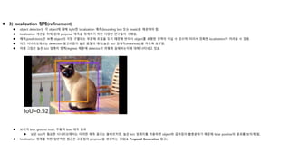  3) localization 정제(refinement)
 object detector는 각 object에 대해 tight한 localization 예측(bounding box 또는 mask)을 제공해야 함.
 localization 개선을 위해 원래 proposal 예측을 정제하기 위한 다양한 연구들이 수행됨.
 예측(predictions)은 보통 object의 가장 구별되는 부분에 초점을 두기 때문에 반드시 object를 포함한 영역이 아닐 수 있으며, 따라서 정확한 localization이 어려울 수 있음.
 어떤 시나리오에서는 detection 알고리즘이 높은 품질의 예측(높은 IoU 임계치(threshold))을 하도록 요구함.
 아래 그림은 높은 IoU 임계치 정책(regime) 때문에 detector가 어떻게 실패하는지에 대해 나타내고 있음.
 보라색 box: ground truth, 주황색 box: 예측 결과
 낮은 IoU가 필요한 시나리오에서는 이러한 예측 결과는 올바르지만, 높은 IoU 임계치를 적용하면 object와 겹쳐짐이 불충분하기 때문에 false positive의 결과를 보이게 됨.
 localization 정제를 위한 일반적인 접근은 고품질의 proposal을 생성하는 것임(4. Proposal Generation 참고).
 