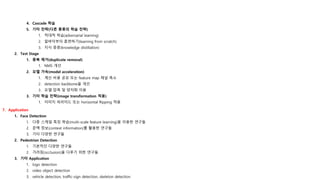 4. Cascade 학습
5. 기타 전략(다른 종류의 학습 전략)
1. 적대적 학습(adversarial learning)
2. 밑바닥부터 훈련하기(learning from scratch)
3. 지식 증류(knowledge distillation)
2. Test Stage
1. 중복 제거(duplicate removal)
1. NMS 개선
2. 모델 가속(model acceleration)
1. 계산 비용 공유 또는 feature map 채널 축소
2. detection backbone을 개선
3. 모델 압축 및 양자화 이용
3. 기타 학습 전략(image transformation 적용)
1. 이미지 피라미드 또는 horizontal flipping 적용
7. Application
1. Face Detection
1. 다중 스케일 특징 학습(multi-scale feature learning)을 이용한 연구들
2. 문맥 정보(context information)를 활용한 연구들
3. 기타 다양한 연구들
2. Pedestrian Detection
1. 기본적인 다양한 연구들
2. 가려짐(occlusion)을 다루기 위한 연구들
3. 기타 Application
1. logo detection
2. video object detection
3. vehicle detection, traffic-sign detection, skeleton detection
 