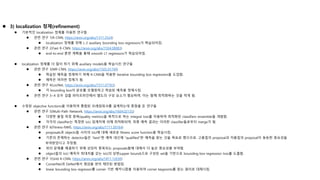  3) localization 정제(refinement)
 기본적인 localization 정제를 이용한 연구들
 관련 연구 1(R-CNN, https://arxiv.org/abs/1311.2524)
 localization 정제를 위해 L-2 auxiliary bounding box regressors가 학습되어짐.
 관련 연구 2(Fast R-CNN, https://arxiv.org/abs/1504.08083)
 end-to-end 훈련 계획을 통해 smooth L1 regressors가 학습되어짐.
 localization 정제를 더 많이 하기 위해 auxiliary models을 학습시킨 연구들
 관련 연구 3(MR-CNN, https://arxiv.org/abs/1505.01749)
 학습된 예측을 정제하기 위해 R-CNN을 적용한 iterative bounding box regression을 도입함.
 예측은 여러번 정제가 됨.
 관련 연구 4(LocNet, https://arxiv.org/abs/1511.07763)
 각 bounding box의 분포를 모델링하고 학습된 예측을 정제시킴.
 관련 연구 3~4 모두 검출 파이프라인에서 별도의 구성 요소가 필요하며, 이는 함께 최적화하는 것을 막게 됨.
 수정된 objective functions을 이용하여 통합된 프레임워크를 설계하는데 중점을 둔 연구들
 관련 연구 5(Multi-Path Network, https://arxiv.org/abs/1604.02135)
 다양한 품질 측정 항목(quality metrics)을 목적으로 하는 integral loss를 이용하여 최적화된 classifiers ensemble을 개발함.
 각각의 classifier는 특정한 IoU 임계치에 의해 최적화되며, 최종 예측 결과는 이러한 classifier들로부터 merge가 됨.
 관련 연구 6(Fitness-NMS, https://arxiv.org/abs/1711.00164)
 proposals과 objects들 사이의 IoU에 대해 새로운 fitness score function을 학습시킴.
 기존의 존재하는 detector들은 "best"한 예측 대신에 "qualified"한 예측을 찾는 것을 목표로 했으므로, 고품질의 proposal과 저품질의 proposal이 동등한 중요성을
부여받았다고 주장함.
 위의 문제를 해결하기 위해 상당히 중복되는 proposals들에 대해서 더 높은 중요성을 부여함.
 object들의 IoU 예측이 최대치를 갖는 IoU의 상한(upper bound)으로 구성된 set을 기반으로 bounding box regression loss를 도출함.
 관련 연구 7(Grid R-CNN, https://arxiv.org/abs/1811.12030)
 CornerNet과 DeNet에서 영감을 얻어 제안된 방법임.
 linear bounding box regressor를 corner 기반 메커니즘을 이용하여 corner keypoints를 찾는 원리로 대체시킴.
 