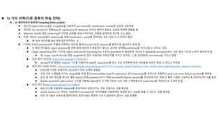  5) 기타 전략(다른 종류의 학습 전략)
 ii) 밑바닥부터 훈련하기(training from scratch)
 최신의 object detector들은 ImageNet을 이용하여 pre-trained된 classification models에 상당히 의존적임.
 하지만, loss function의 편향(bias)과 classification과 detection 사이의 데이터 분포는 성능에 적대적 영향을 줌.
 detection task에 대한 Finetuning은 이러한 문제를 경감시켜주지만, 편향을 완벽하게 제거할 수는 없음.
 또한, 새로운 domain에서 detection을 위해 classification model을 전이하는 것은 더욱 더 도전적인 일임.
 예: RGB 데이터를 MRI 데이터로 전이하는 것
 이러한 이유로 pretrained된 모델에 의존하는 대신에 밑바닥(scratch)부터 detector를 훈련시킬 필요성이 있게 됨.
 이 때의 어려움은 object detection을 위한 훈련 데이터가 충분하지 않다는 것이며, 과적합(overfitting)을 야기시킬 수 있다는 것임.
 image classification과는 다르게, object detection은 bounding box 수준의 annotation이 필요하며, 대규모의 dataset을 annotation하는 것은 많은 시간과 노력이 필요하게 됨.
 예: image classification을 위한 ImageNet의 경우 1000개의 카테고리를 가지고 있지만, 그 중 200개만이 annotation을 가지고 있음.
 관련 연구 1(DSOD, https://arxiv.org/abs/1708.01241)
 densely하게 연결된 network 구조를 이용하여 deep한 supervision을 하는 것은 최적화에 대한 어려움을 상당히 줄일 수 있다고 주장함.
 관련 연구 2(GRF-DSOD, https://www.researchgate.net/publication/321511551_Learning_Object_Detectors_from_Scratch_with_Gated_Recurrent_Feature_Pyramids)
 DSOD에 기반한 방법이며, DSOD보다 더욱 강력한 방법임.
 서로 다른 스케일을 가지는 object들을 위해 중간(intermediate) layer의 supervision 강도(intensities)를 동적으로 조절하는 gated recurrent feature pyramid를 제안함.
 공간 및 의미 정보를 하나의 예측 layer로 압축(squeeze)시키기 위해 recurrent한 feature pyramid를 정의하였으며, 더욱 더 빠른 수렴이 가능하도록 파라미터의 수를 줄임.
 feature pyramid의 gate-control 구조를 이용해 object들의 크기에 기반한 서로 다른 스케일에서의 supervision을 적응적으로 조정하게 됨. ```
 관련 연구 3(https://arxiv.org/abs/1811.08883)
 MSCOCO를 이용하여 detector를 밑바닥부터 훈련시키는 것은 어렵다는 것을 확인함.
 vanilla detectors는 적어도 10000장의 annotation된 이미지들을 사용해야만 경쟁력 있는 성능을 얻을 수 있다는 것을 발견함.
 이전 연구들과 상반되게 밑바닥부터 훈련시에는 특정한 구조가 필요하지 않다는 것을 증명함.
 