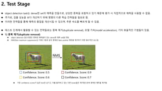 2. Test Stage
 object detection task는 dense한 set의 예측을 만들므로, 상당한 중복을 포함하고 있기 때문에 평가 시 직접적으로 예측을 사용할 수 없음.
 추가로, 검출 성능을 보다 개선하기 위해 몇몇의 다른 학습 전략들을 필요로 함.
 이러한 전략들을 통해 예측의 품질을 개선시킬 수 있으며, 추론 속도를 빠르게 할 수 있음.
 테스트 단계에서 활용할 수 있는 전략들로는 중복 제거(duplicate removal), 모델 가속(model acceleration), 기타 효율적인 기법들이 있음.
 1) 중복 제거(duplicate removal)
 object detection 알고리즘은 중복된 예측들이 있는 dense한 예측 set을 만듬.
 NMS(Non maximum suppression)는 아래 그림과 같이 중복된 false positive 예측을 제거하기 위한 필수적인 요소임.
 가장 confidence scores가 높은 box만 남기고, 이를 둘러싸고 있는 다른 boxes들은 제거함으로써 중복된 예측을 제거함.
 