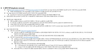  1) 중복 제거(duplicate removal)
 SSD(https://arxiv.org/abs/1512.02325)나 DSSD(https://arxiv.org/abs/1701.06659)와 같은 one-stage detection 알고리즘들은 dense한 set으로 구성된 후보 proposal을 생성함.
 동일한 object를 둘러싸고 있는 proposal들은 유사한 confidence scores를 갖게 되며, false positive를 야기시킴.
 two-stage detection 알고리즘들은 sparse한 set으로 구성되는 후보 proposal을 생성함.
 bounding box regressors가 proposal을 동일한 object로 가깝게 당기므로(pull) 위의 동일한 문제를 야기시킴.
 중복된 예측은 false positive로 간주되며, 평가 시 페널티를 받기 때문에 NMS로 이러한 중복된 예측을 제거하는 것이 필요함.
 일반적인 NMS 수행을 위한 절차
 예측 boxes들을 confidence score에 따라서 정렬하고, 가장 높은 score를 갖는 box를 선택함.
 즉, 가장 높은 score를 갖는 box와 겹치는 다른 boxes들간의 IoU 값이 미리 정의된 임계치보다 높으면 score를 0으로 설정하여 제거시킴.
 이러한 과정은 모든 남아 있는 예측 boxes들에 대해서 반복적으로 수행됨.
 IoU 값이 미리 정의된 임계치보다 높다는 이유로, 실제 object를 놓쳐버리는 결과를 보일 수 있으며, clustered object detection에서 상당히 자주 발생하게 됨.
 NMS 개선을 위한 연구들
 관련 연구 1(Soft-NMS, https://arxiv.org/abs/1704.04503)
 가장 높은 score를 갖는 box를 제외한 다른 boxes들을 IoU 값에 임계값을 적용하여 바로 제거하는 것이 아니라, confidence score를 연속 함수(선형 또는 가우시안 함수)를
적용하여 서서히 줄이는(decay) 방법을 적용함.
 clustered object들의 예측을 제거하는 현상을 피할 수 있으며, 많은 공용 벤치마크에서 개선된 결과를 보여줌.
 관련 연구 2(Learning NMS, https://arxiv.org/abs/1705.02950)
 confidence scores와 bounding boxes를 기반으로 NMS를 수행하는 네트워크 아키텍처를 제안하였으며, 감독 방식으로 detector를 훈련시키는 것과는 별개로 최적화가 수행됨.
 중복 예측의 이유는 detector가 단 한개의 높은 score를 보상하는(reward) 대신에, object 마다 여러개의 높은 score를 갖는 detection을 의도적으로 권장(encourage)했기
때문이라고 주장함.
 이를 바탕으로 아래와 같은 2가지 동기에 따라서 네트워크를 설계함.
 i) 이중 detection의 경우 페널티를 부가하는 loss를 적용하여 detector가 object 당 하나의 detection 결과를 갖도록 함.
 ii) object가 두번 이상 검출되는지에 대한 여부를 detector 정보로 제공하기 위해 가까운 detection들을 함께 처리함.
 detection을 버리는 것 대신에 이미 검출된 object를 포괄하는 detection score를 줄이기 위해 re-scoring task를 이용하여 NMS를 재구성함.
 